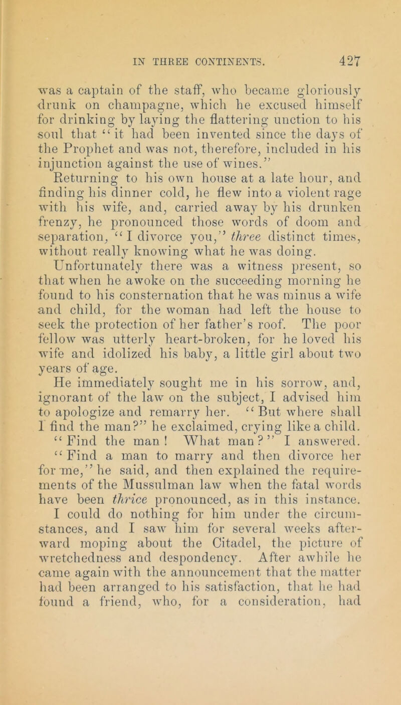 was a captain of the staff, who became gloriously drunk on champagne, which he excused himself for drinking by laying the flattering unction to his soul that “ it had been invented since the days of the Prophet and was not, therefore, included in his injunction against the use of wines.” Returning to his own house at a late hour, and finding his dinner cold, he flew into a violent rage with his wife, and, carried away by his drunken frenzy, he pronounced those words of doom and separation, “ I divorce you,” three distinct times, without really knowing what he was doing. UnfortunateH there was a witness present, so that when he awoke on the succeeding morning he found to his consternation that he was minus a wife and child, for the woman had left the house to seek the protection of her father’s roof. The poor fellow was utterly heart-broken, for he loved his wife and idolized his baby, a little girl about two years of age. He immediately sought me in his sorrow, and, ignorant of the law on the subject, I advised him to apologize and remarrjr her. ‘‘ But where shall 1 find the man?” he exclaimed, crying like a child. “ Find the man! What man?” I answered. c£ Find a man to marry and then divorce her for me,” he said, and then explained the require- ments of the Mussulman law when the fatal words have been thrice pronounced, as in this instance. I could do nothing for him under the circum- stances, and I saw him for several weeks after- ward moping about the Citadel, the picture of wretchedness and despondency. After awhile he came again with the announcement that the matter had been arranged to his satisfaction, that he had found a friend, who, for a consideration, had