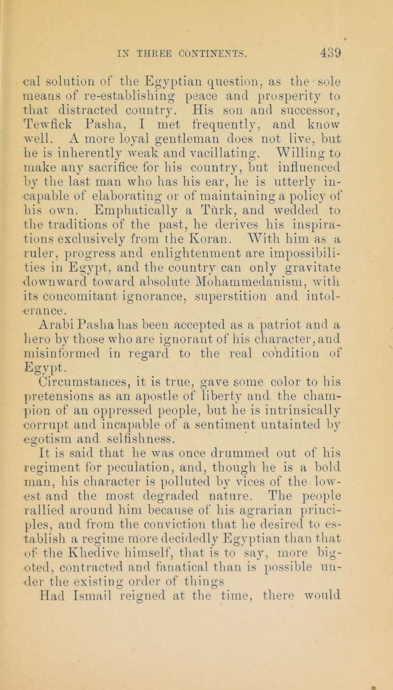 cal solution of the Egyptian question, as the sole means of re-establishing peace and prosperity to that distracted country. His son and successor, Tewfick Pasha, I met frequently, and know well. A more loyal gentleman does not live, but he is inherently weak and vacillating. Willing to make any sacrifice for his country, but influenced by the last man who has his ear, he is utterly in- capable of elaborating or of maintaining a policy of his own. Emphatically a Turk, and wedded to the traditions of the past, he derives his inspira- tions exclusively from the Koran. With him as a ruler, progress and enlightenment are impossibili- ties in Egypt, and the country can only gravitate downward toward absolute Mohammedanism, with its concomitant ignorance, superstition and intol- erance. Arahi Pasha has been accepted as a patriot and a hero by those who are ignorant of his character, and misinformed in regard to the real condition of Egypt. Circumstances, it is true, gave some color to his pretensions as an apostle of liberty and the cham- pion of an oppressed people, but he is intrinsically corrupt and incapable of a sentiment untainted by egotism and selfishness. O t It is said that he was once drummed out of his regiment for peculation, and, though he is a bold man, his character is polluted by vices of the low- est and the most degraded nature. The people rallied around him because of his agrarian princi- ples, and from the conviction that he desired to es- tablish a regime more decidedly Egyptian than that of the Khedive himself, that is to say, more big- oted, contracted and fanatical than is possible un- der the existing order of things Had Ismail reigned at the time, there would