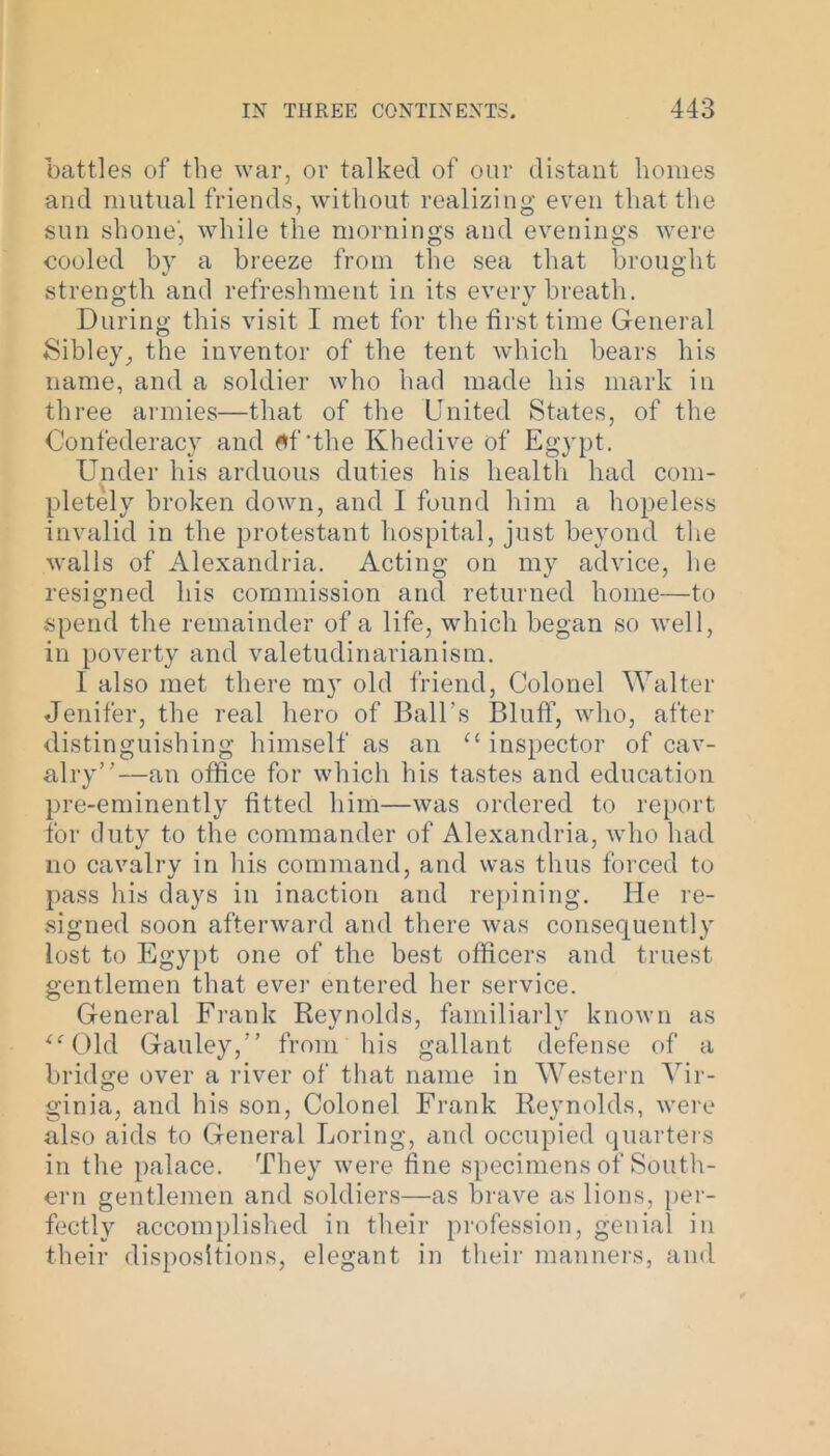 battles of the war, or talked of our distant homes and mutual friends, without realizing even that the sun shone', while the mornings and evenings were cooled by a breeze from the sea that brought strength and refreshment in its every breath. During this visit I met for the first time General Sibley, the inventor of the tent which bears his name, and a soldier who had made his mark in three armies—that of the United States, of the Confederacy and $f‘the Khedive of Egypt. Under his arduous duties his health had com- pletely broken down, and I found him a hopeless invalid in the protestant hospital, just beyond the walls of Alexandria. Acting on my advice, he resigned his commission and returned home—to spend the remainder of a life, which began so well, in poverty and valetudinarianism. I also met there my old friend, Colonel Walter Jenifer, the real hero of Ball’s Bluff, who, after distinguishing himself as an ££ inspector of cav- alry”—an office for which his tastes and education pre-eminently fitted him—was ordered to report for duty to the commander of Alexandria, who had no cavalry in his command, and was thus forced to pass his days in inaction and repining. He re- signed soon afterward and there was consequently lost to Egypt one of the best officers and truest gentlemen that ever entered her service. General Frank Reynolds, familiarly known as “Old Gauley,” from his gallant defense of a bridge over a river of that name in Western Vir- ginia, and his son, Colonel Frank Reynolds, were also aids to General Loring, and occupied quarters in the palace. They were fine specimens of South- ern gentlemen and soldiers—as brave as lions, per- fectly accomplished in their profession, genial in their dispositions, elegant in their manners, and