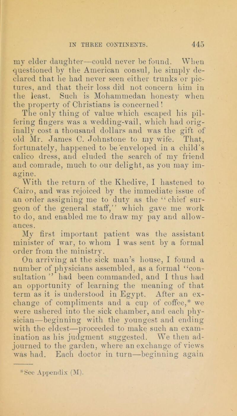 my elder daughter—could never be found. When questioned by the American consul, he simply de- clared that he had never seen either trunks or pic- tures, and that their loss did not concern him in the least. Such is Mohammedan honesty when the property of Christians is concerned! The only thing of value which escaped his pil- fering fingers was a wedding-vail, which had orig- inally cost a thousand dollars and was the gift of old Mr. James C. Johnstone to my wife. That, fortunately, happened to be'enveloped in a child’s calico dress, and eluded the search of my friend and comrade, much to our delight, as you may im- agine. With the return of the Khedive, I hastened to Cairo, and was rejoiced by the immediate issue of an order assigning me to duty as the “ chief sur- geon of the general staff,” which gave me work to do, and enabled me to draw my pay and allow- ances. My first important patient was the assistant minister of war, to whom I was sent by a formal order from the ministry. On arriving at the sick man’s house, I found a number of physicians assembled, as a formal ‘ ‘con- sultation ” had been commanded, and I thus had an opportunity of learning the meaning of that term as it is understood in Egypt. After an ex- change of compliments and a cup of coffee,* we were ushered into the sick chamber, and each phy- sician—beginning with the youngest and ending with the eldest—proceeded to make such an exam- ination as his judgment suggested. We then ad- journed to the garden, where an exchange of views was had. Each doctor in turn—beginning again