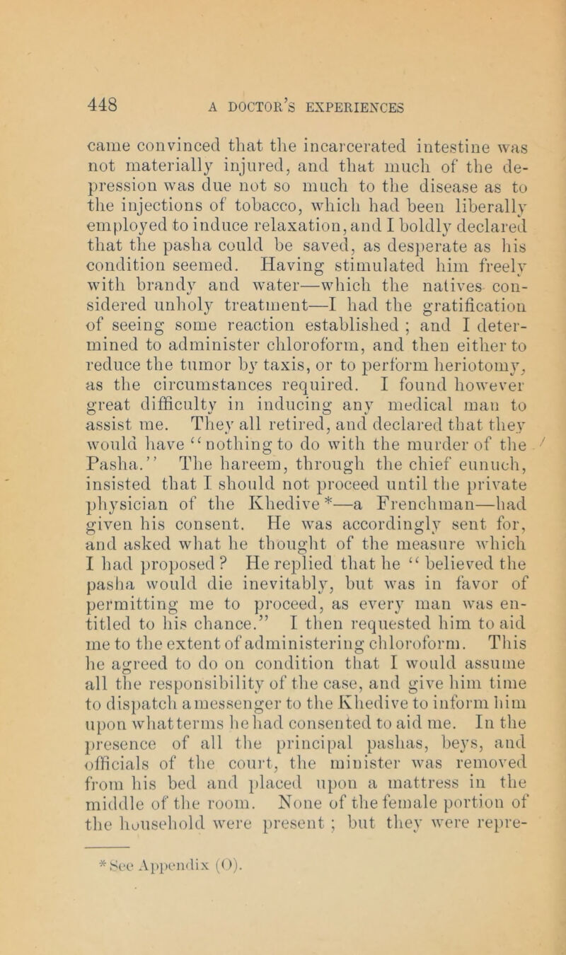 came convinced that the incarcerated intestine was not materially injured, and that much of the de- pression was due not so much to the disease as to the injections of tobacco, which had been liberally employed to induce relaxation, and I boldly declared that the pasha could be saved, as desperate as his condition seemed. Having stimulated him freely with brandy and water—which the natives con- sidered unholy treatment—I had the gratification of seeing some reaction established ; and I deter- mined to administer chloroform, and then either to reduce the tumor by taxis, or to perform heriotomy, as the circumstances required. I found however great difficulty in inducing any medical man to assist me. They all retired, and declared that they would have “nothing to do with the murder of the 7 Pasha.” The hareem, through the chief eunuch, insisted that I should not proceed until the private physician of the Khedive*—a Frenchman—had given his consent. He was accordingly sent for, and asked what he thought of the measure which I had proposed ? He replied that he “ believed the pasha would die inevitably, but was in favor of permitting me to proceed, as every man was en- titled to his chance.” I then requested him to aid me to the extent of administering chloroform. This he agreed to do on condition that I would assume all the responsibility of the case, and give him time to dispatch amessenger to the Khedive to inform him upon whatterms he had consented to aid me. In the presence of all the principal pashas, beys, and officials of the court, the minister was removed from his bed and placed upon a mattress in the middle of the room. None of the female portion of the household were present ; but they were repre-