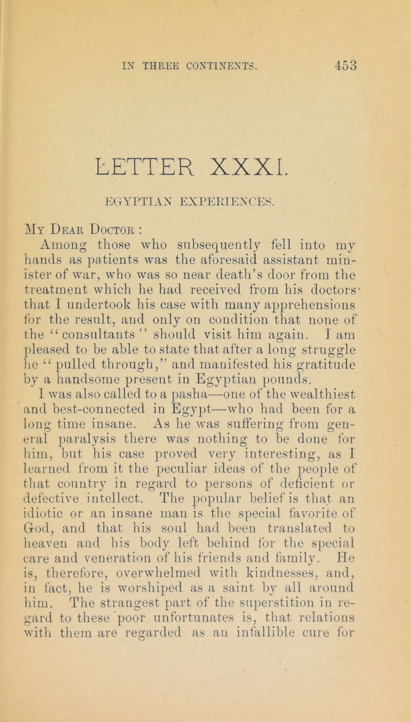 LETTER XXXI. EGYPTIAN EXPERIENCES. My Dear Doctor : Among those who subsequently fell into my hands as patients was the aforesaid assistant min- ister of war, who was so near death’s door from the treatment which he had received from his doctors* that I undertook his case with many apprehensions for the result, and only on condition that none of the “ consultants ” should visit him again. I am pleased to be able to state that after a long struggle he “ pulled through,” and manifested his gratitude by a handsome present in Egyptian pounds. I was also called to a pasha—one of the wealthiest and best-connected in Egypt—who had been for a long time insane. As he was suffering from gen- eral paralysis there was nothing to be done for him, but his case proved very interesting, as I learned from it the peculiar ideas of the people of that country in regard to persons of deficient or defective intellect. The popular belief is that an idiotic or an insane man is the special favorite of God, and that his soul had been translated to heaven and his body left behind for the special care and veneration of his friends and family. He is, therefore, overwhelmed with kindnesses, and, in fact, he is worshiped as a saint by all around him. The strangest part of the superstition in re- gard to these poor unfortunates is, that relations with them are regarded as an infallible cure for