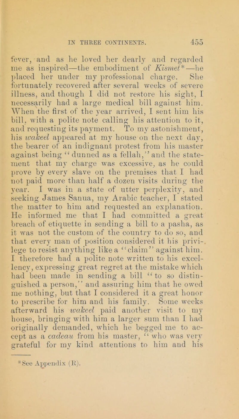 fever, and as he loved her dearly and regarded me as inspired—the embodiment of Kismet*—he placed her under my professional charge. She fortunately recovered after several weeks of severe illness, and though I did not restore his sight, I necessarily had a large medical bill against him. When the first of the year arrived, I sent him his bill, with a polite note calling his attention to it, and requesting its payment. To my astonishment, his wakeel appeared at my house on the next day, the bearer of an indignant protest from his master against being “ dunned as a fellah,” and the state- ment that my charge was excessive, as he could prove by every slave on the premises that I had not paid more than half a dozen visits during the year. I was in a state of utter perplexity, and seeking James Sanua, my Arabic teacher, I stated the matter to him and requested an explanation. He informed me that I had committed a great breach of etiquette in sending a bill to a pasha, as it was not the custom of the country to do so, and that every man of position considered it Ins privi-. lege to resist anything like a “claim” against him. I therefore had a polite note written to his excel- lency, expressing great regret at the mistake which had been made in sending a bill “to so distin- guished a person,” and assuring him that he owed me nothing, but that I considered it a great honor to prescribe for him and his family. Some weeks afterward his leaked paid another visit to my house, bringing with him a larger sum than I had originally demanded, which he begged me to ac- cept as a cacleau from his master, “ who was very grateful for mv kind attentions to him and his O t/