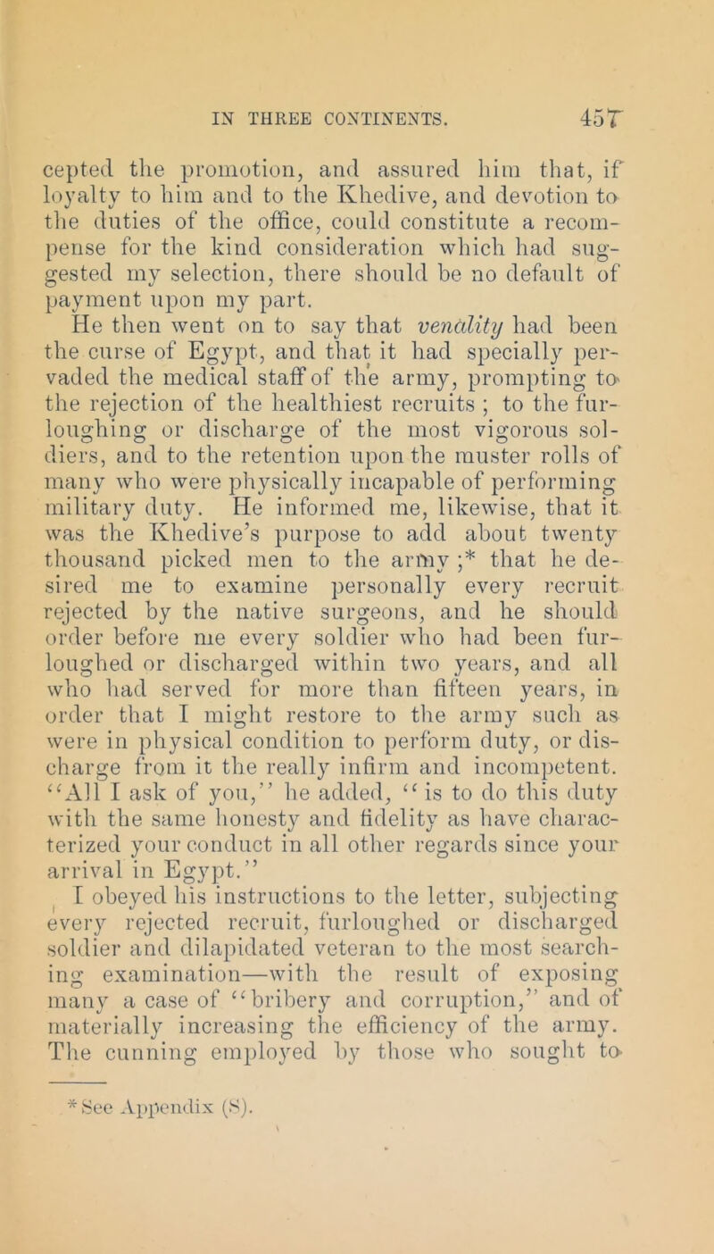 cepted the promotion, and assured him that, if loyalty to him and to the Khedive, and devotion to the duties of the office, could constitute a recom- pense for the kind consideration which had sug- gested my selection, there should be no default of payment upon my part. He then went on to say that venality had been the curse of Egypt, and that it had specially per- vaded the medical staff of the army, prompting to the rejection of the healthiest recruits ; to the fur- loughing or discharge of the most vigorous sol- diers, and to the retention upon the muster rolls of many who were pl^sically incapable of performing military duty. He informed me, likewise, that it was the Khedive’s purpose to add about twenty thousand picked men to the army ;* that he de- sired me to examine personally every recruit rejected by the native surgeons, and he should order before me every soldier who had been fur- loughed or discharged within two years, and all who had served for more than fifteen years, in order that I might restore to the army such as were in physical condition to perform duty, or dis- charge from it the really infirm and incompetent. “All I ask of you,” he added, “is to do this duty with the same honesty and fidelity as have charac- terized your conduct in all other regards since your arrival in Egypt.” I obeyed his instructions to the letter, subjecting every rejected recruit, furloughed or discharged soldier and dilapidated veteran to the most search- ing examination—with the result of exposing many a case of “bribery and corruption,’’ and of materially increasing the efficiency of the army. The cunning employed by those who sought to-