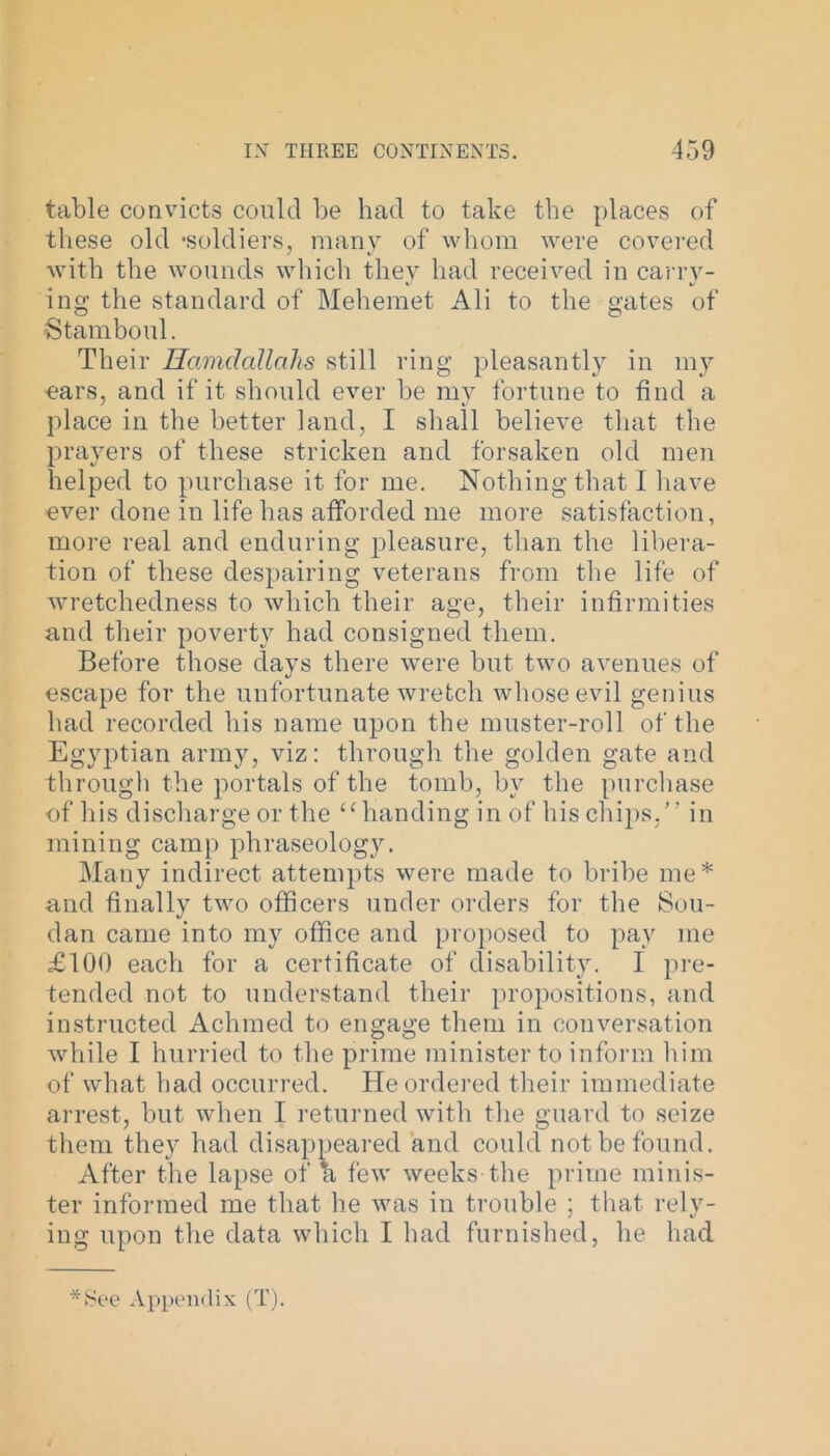 table convicts could be had to take the places of these old -soldiers, many of whom were covered with the wounds which they had received in carry- ing the standard of Mehemet Ali to the gates of Stamboul. Their Hamclallahs still ring pleasantly in my ■ears, and if it should ever be my fortune to find a place in the better land, I shall believe that the prayers of these stricken and forsaken old men helped to purchase it for me. Nothing that I have ever done in life has afforded me more satisfaction, more real and enduring pleasure, than the libera- tion of these despairing veterans from the life of wretchedness to which their age, their infirmities and their poverty had consigned them. Before those days there were but two avenues of escape for the unfortunate wretch whose evil genius had recorded his name upon the muster-roll of the Egyptian army, viz: through the golden gate and through the portals of the tomb, by the purchase of his discharge or the “ handing in of his chips.” in mining camp phraseology. Many indirect attempts were made to bribe me* and finally two officers under orders for the Sou- dan came into my office and proposed to pay me £100 each for a certificate of disability. I pre- tended not to understand their propositions, and instructed Achmed to engage them in conversation while I hurried to the prime minister to inform him of what had occurred. He ordered their immediate arrest, but when I returned with the guard to seize them they had disappeared and could not be found. After the lapse of a few weeks the prime minis- ter informed me that he was in trouble ; that rely- ing upon the data which I had furnished, he had