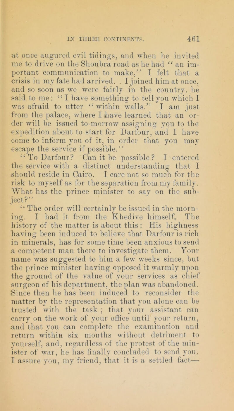 at once augured evil tidings, and when he invited me to drive on the Shoubra road as he had “ an im- portant communication to make,” I felt that a crisis in my fate had arrived. . I joined him at once, and so soon as we were fairly in the country, he said to me: “ I have something to tell you which I was afraid to utter u within walls.” I am just from the palace, where I have learned that an or- der will be issued to-morrow assigning you to the expedition about to start for Darfour, and I have come to inform you of it, in order that you may escape the service if possible.” “ To Darfour? Can it be possible? I entered the service with a distinct understanding that I should reside in Cairo. I care not so much for the risk to myself as for the separation from my family. What has the prince minister to say on the sub- ject?” The order will certainly be issued in the morn- ing. I had it from the Khedive himself. The history of the matter is about this : His highness having been induced to believe that Darfour is rich in minerals, has for some time been anxious to send a competent man there to investigate them. Your name was suggested to him a few weeks since, but the prince minister having opposed it warmly upon the ground of the value of your services as chief surgeon of his department, the plan was abandoned. Since then he has been induced to reconsider the matter by the representation that you alone can be trusted with the task ; that your assistant can carry on the work of your office until your return, %/ v V # ' and that you can complete the examination and return within six months without detriment to yourself, and, regardless of the protest of the min- ister of war, he has finally concluded to send you. I assure you, my friend, that it is a settled fact—