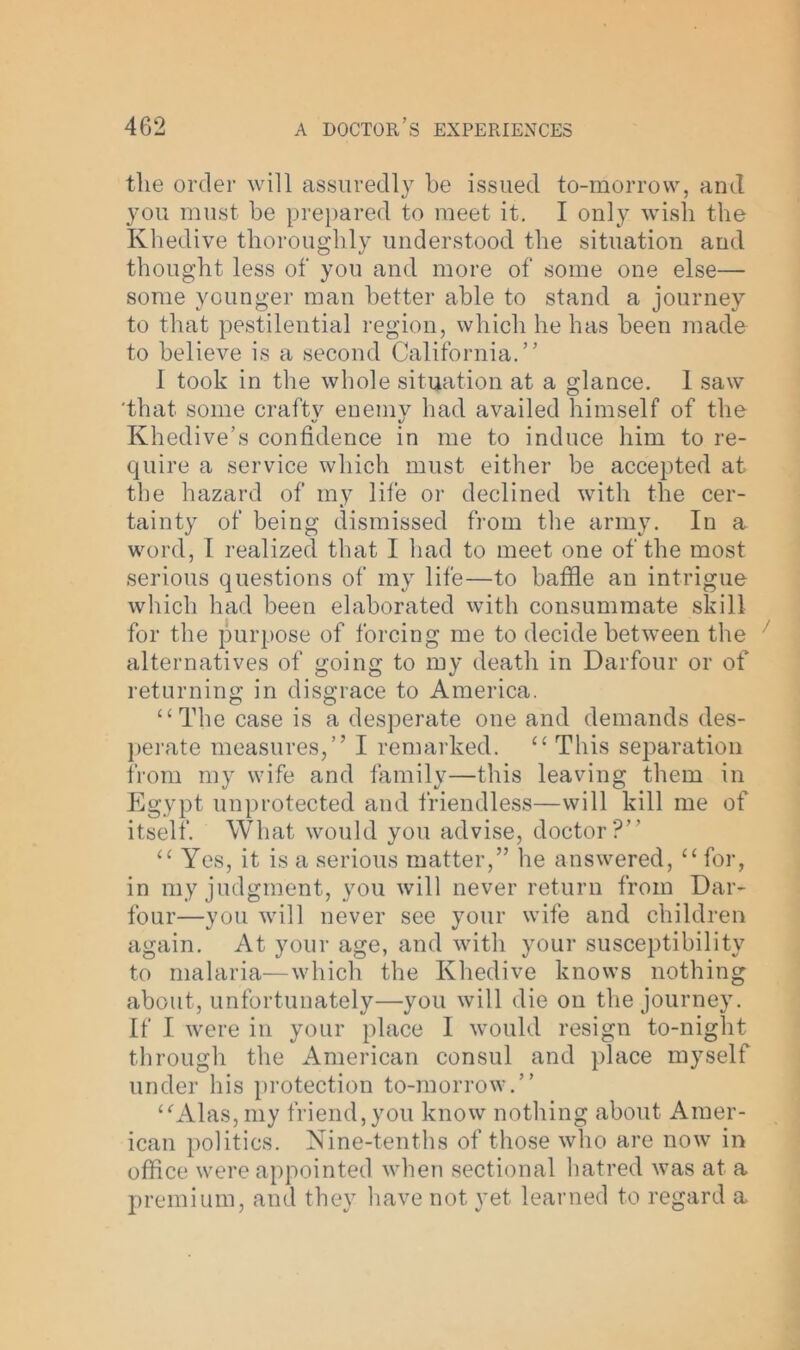 the order will assuredly be issued to-morrow, and you must be prepared to meet it. I only wish the Khedive thoroughly understood the situation and thought less of you and more of some one else— some younger man better able to stand a journey to that pestilential region, which he has been made to believe is a second California.” 1 took in the whole situation at a glance. 1 saw 'that some craftv enemy had availed himself of the Khedive’s confidence in me to induce him to re- quire a service which must either be accepted at the hazard of my life or declined with the cer- tainty of being dismissed from the army. In a word, I realized that I had to meet one of the most serious questions of my life—to baffle an intrigue which had been elaborated with consummate skill for the purpose of forcing me to decide between the alternatives of going to my death in Darfour or of returning in disgrace to America. “The case is a desperate one and demands des- perate measures,” I remarked. “ This separation from my wife and family—this leaving them in Egypt unprotected and friendless—will kill me of itself. What would you advise, doctor?” “ Yes, it is a serious matter,” he answered, “ for, in my judgment, you will never return from Dar- four—you will never see your wife and children again. At your age, and with your susceptibility to malaria—which the Khedive knows nothing about, unfortunately—you will die on the journey. If I were in your place I would resign to-night through the American consul and place myself under his protection to-morrow.” “Alas, my friend,you know nothing about Amer- ican politics. Nine-tenths of those who are now in office were appointed when sectional hatred was at a premium, and they have not yet learned to regard a