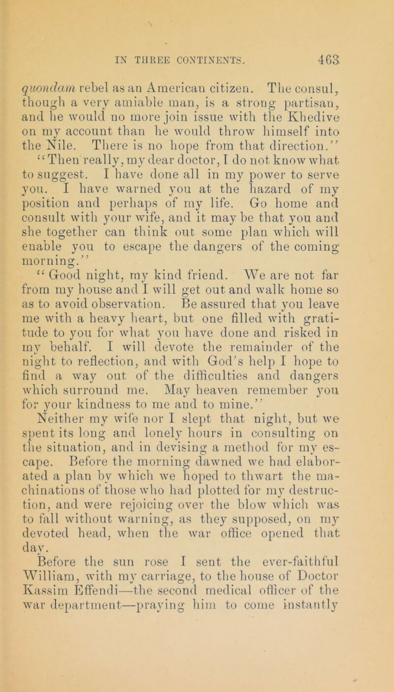 quondam rebel as an American citizen. The consul, though a very amiable man, is a strong partisan, and he would no more join issue with the Khedive on my account than he would throw himself into the Nile. There is no hope from that direction.” “Then really, my dear doctor, I do not know what to suggest. I have done all in my power to serve you. I have warned you at the hazard of my position and perhaps of my life. Go home and consult with your wife, and it maybe that you and she together can think out some plan which will enable you to escape the dangers of the coming morning.” “ Good night, my kind friend. We are not far from my house and I will get out and walk home so as to avoid observation. Be assured that you leave me with a heavy heart, but one filled with grati- tude to you for what you have done and risked in my behalf. I will devote the remainder of the night to reflection, and with God’s help I hope to find a way out of the difficulties and dangers which surround me. May heaven remember you for your kindness to me and to mine.” Neither my wife nor I slept that night, but we spent its long and lonely hours in consulting on the situation, and in devising a method for my es- cape. Before the morning dawned we had elabor- ated a plan by which we hoped to thwart the ma- chinations of those who had plotted for mjr destruc- tion, and were rejoicing over the blow which was to fall without warning, as they supposed, on 1113^ devoted head, when the war office opened that day. Before the sun rose I sent the ever-faithful William, with my carriage, to the house of Doctor Kassim Effendi—the second medical officer of the war department—praying him to come instantly