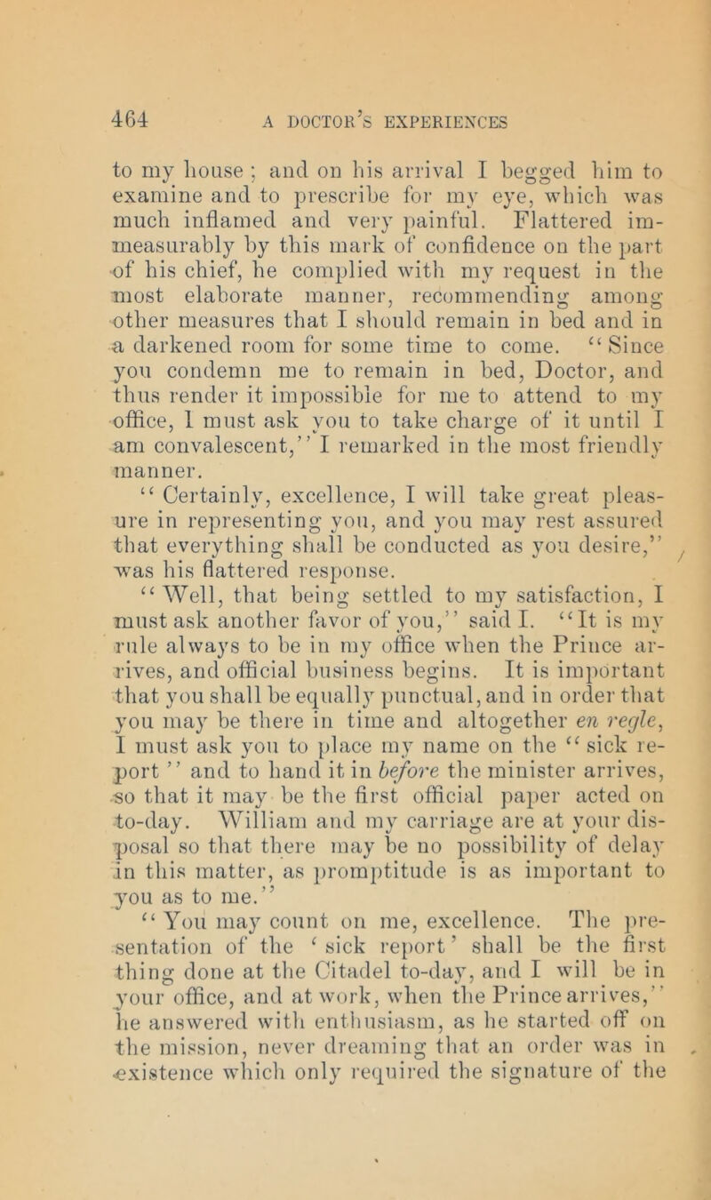 to my Louse ; and on Lis arrival I Legged Lim to examine and to prescriLe for my eye, wliicL was mucL inflamed and very painful. Flattered im- measurably by tliis mark of confidence on tbe part of Lis cliief, be complied with my request in tbe most elaborate manner, recommending among; other measures that I should remain in bed and in a darkened room for some time to come. “ Since you condemn me to remain in bed, Doctor, and thus render it impossible for me to attend to my office, 1 must ask you to take charge of it until I am convalescent,” I remarked in the most friendly manner. “ Certainly, excellence, I will take great pleas- ure in representing you, and you may rest assured that everything shall be conducted as you desire,” was his flattered response. “ Well, that being settled to my satisfaction, I must ask another favor of you,” said I. “It is my rule always to be in my office when the Prince ar- rives, and official business begins. It is important that you shall be equally punctual, and in order that you may be there in time and altogether en regie, 1 must ask you to place my name on the “ sick re- port ” and to hand it in before the minister arrives, •so that it may be the first official paper acted on to-day. William and my carriage are at your dis- posal so that there may be no possibility of delay in this matter, as promptitude is as important to you as to me.” “ You may count on me, excellence. The pre- sentation of the ‘sick report’ shall be the first thing done at the Citadel to-day, and I will be in your office, and at work, when the Prince arrives, lie answered with enthusiasm, as he started off on the mission, never dreaming that an order was in ■existence which only required the signature of the