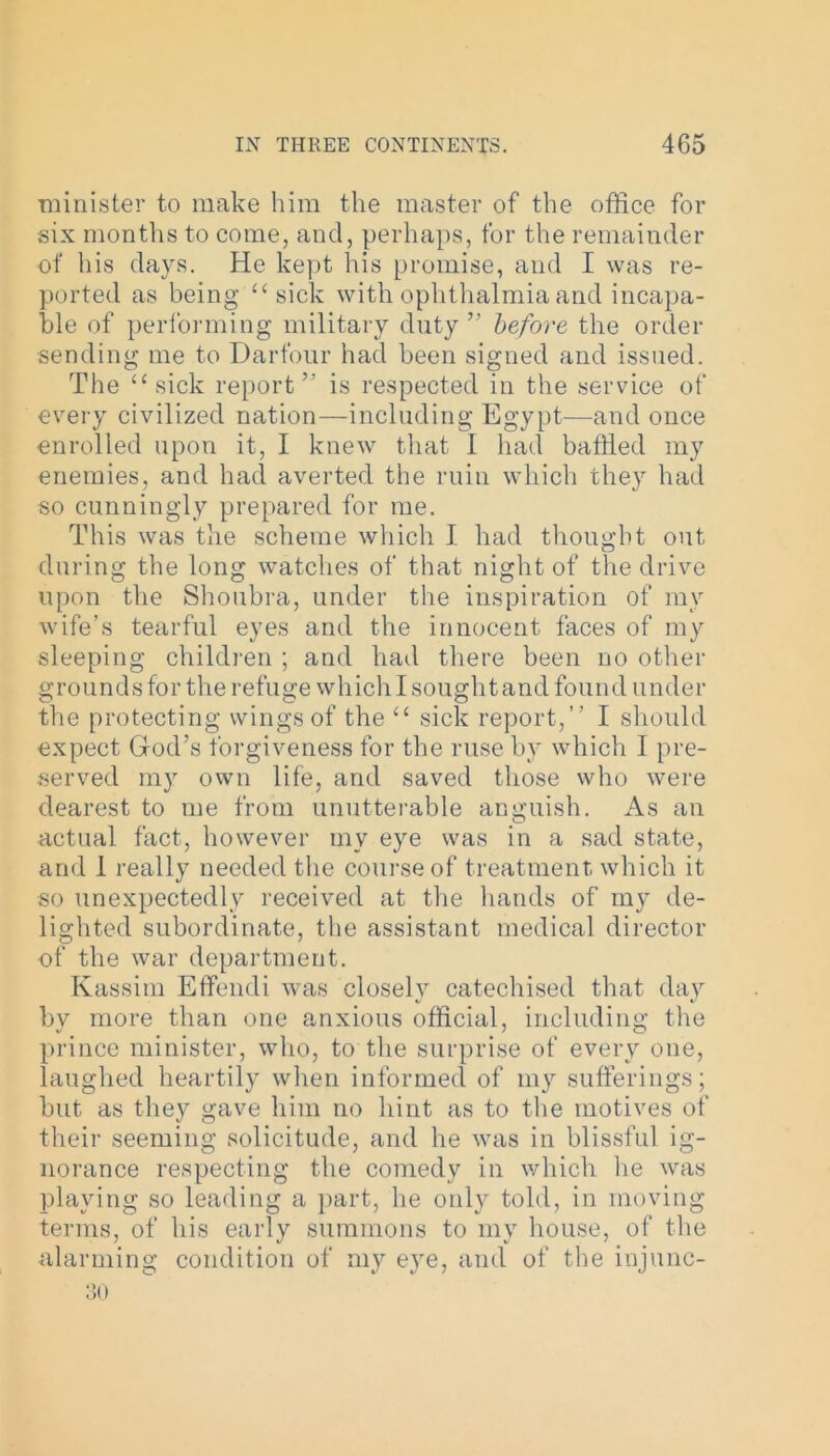 minister to make him the master of the office for six months to come, and, perhaps, for the remainder of his days. He kept his promise, and I was re- ported as being “sick with ophthalmia and incapa- ble of performing military duty ” before the order sending me to Darfour had been signed and issued. The “ sick report ” is respected in the service of every civilized nation—including Egypt—and once enrolled upon it, I knew that I had baffled my enemies, and had averted the ruin which they had so cunningly prepared for me. This was the scheme which I had thought out during the long watches of that night of the drive upon the Shoubra, under the inspiration of my wife’s tearful eyes and the innocent faces of my sleeping children ; and had there been no other grounds for the refuge which I sought and found under the protecting wings of the “ sick report,” I should expect God’s forgiveness for the ruse by which I pre- served my own life, and saved those who were dearest to me from unutterable anguish. As an actual fact, however my eye was in a sad state, and 1 really needed the course of treatment which it so unexpectedly received at the hands of my de- lighted subordinate, the assistant medical director of the war department. Kassim Effendi was closely catechised that day by more than one anxious official, including the prince minister, who, to the surprise of every one, laughed heartily when informed of my sufferings; but as they gave him no hint as to the motives of their seeming solicitude, and he was in blissful ig- norance respecting the comedy in which he was playing so leading a part, he only told, in moving terms, of his early summons to my house, of the alarming condition of my eye, and of the injunc-