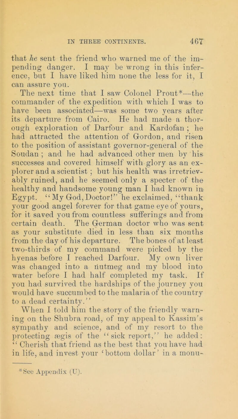 that he sent the friend who warned me of the im- pending danger. I may he wrong in this infer- ence, but I have liked him none the less for it, I can assure you. The next time that 1 saw Colonel Prout*—the commander of the expedition with which I was to have been associated—was some two years after its departure from Cairo. He had made a thor- ough exploration of Darfour and Ivardofan ; he had attracted the attention of Gordon, and risen to the position of assistant governor-general of the Soudan ; and he had advanced other men by his successes and covered himself with glory as an ex- plorer and a scientist ; but his health was irretriev- ably ruined, and he seemed only a specter of the healthy and handsome young man I had known in Egypt. “ My God, Doctor!” he exclaimed, “thank your good angel forever for that game eye of yours,, for it saved you from countless sufferings and from certain death. The German doctor who was sent as your substitute died in less than six months from the day of his departure. The bones of at least two-thirds of my command were picked by the hyenas before I reached Darfour. My own liver was changed into a riutmeg and my blood into water before I had half completed my task. If you had survived the hardships of the journey you would have succumbed to the malaria of the country to a dead certainty.” When I told him the story of the friendly warn- ing on the Shubra road, of my appeal to Ivassim’s sympathy and science, and of my resort to the protecting aegis of the “ sick report,” he added: “ Cherish that friend as the best that you have had in life, and invest your ‘bottom dollar’ in a monu- - See Appendix (U).