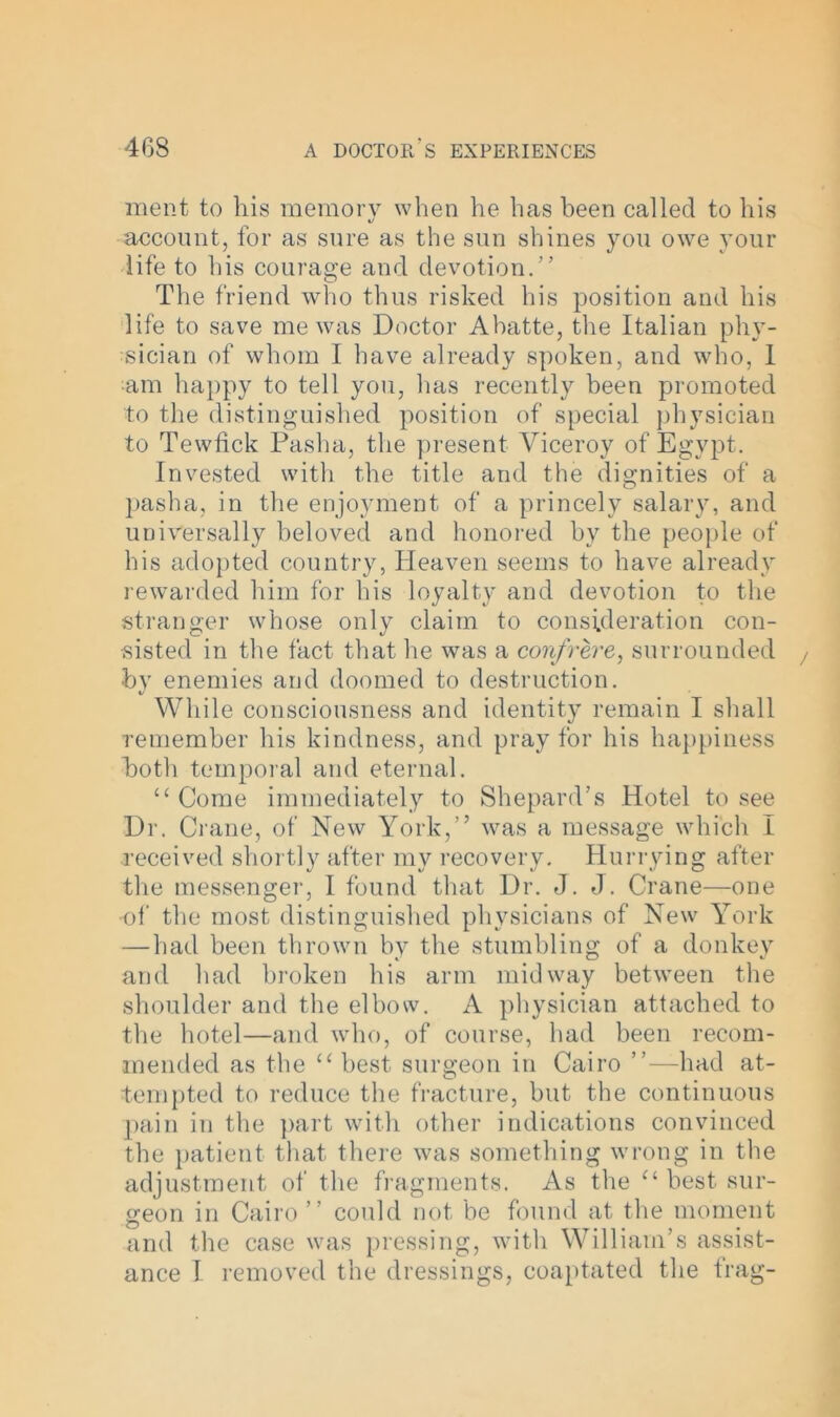ment to his memory when he has been called to his «/ account, for as sure as the sun shines you owe your life to his courage and devotion.” The friend who thus risked his position and his life to save me was Doctor Abatte, the Italian phy- sician of whom I have already spoken, and who, I am happy to tell you, has recently been promoted to the distinguished position of special physician to Tewfick Pasha, the present Viceroy of Egypt. Invested with the title and the dignities of a pasha, in the enjoyment of a princely salary, and universally beloved and honored by the people of his adopted country, Heaven seems to have already rewarded him for his loyalty and devotion to the stranger whose only claim to consideration con- sisted in the fact that lie was a confrere, surrounded by enemies and doomed to destruction. */ While consciousness and identity remain I shall remember his kindness, and pray for his happiness both temporal and eternal. “ Come immediately to Shepard’s Hotel to see Dr. Crane, of New York,” was a message which I received shortly after my recovery. Hurrying after the messenger, I found that Dr. J. J. Crane—one of the most distinguished physicians of New York — had been thrown by the stumbling of a donkey and had broken his arm midway between the shoulder and the elbow. A physician attached to the hotel—and who, of course, had been recom- mended as the u best surgeon in Cairo ”—had at- tempted to reduce the fracture, but the continuous pain in the part with other indications convinced the patient that there was something wrong in the adjustment of the fragments. As the “ best sur- geon in Cairo” could not be found at the moment and the case was pressing, with William’s assist- ance 1 removed the dressings, coaptated the frag-