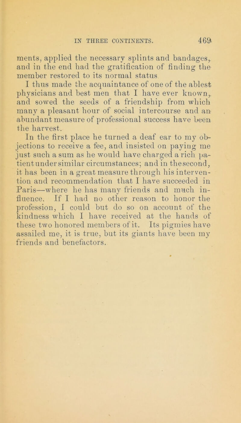 merits, applied the necessary splints and bandages, and in the end had the gratification of finding the member restored to its normal status I thus made the acquaintance of one of the ablest physicians and best men that I have ever known, and sowed the seeds of a friendship from which many a pleasant hour of social intercourse and an abundant measure of professional success have been the harvest. In the first place he turned a deaf ear to my ob- jections to receive a fee, and insisted on paying me just such a sum as he would have charged a rich pa- tient under similar circumstances; and in thesecond, it has been in a great measure through his interven- tion and recommendation that I have succeeded in Paris—where he has many friends and much in- fluence. If I had no other reason to honor the profession, I could but do so on account of the kindness which I have received at the hands of these two honored members of it. Its pigmies have assailed me, it is true, but its giants have been my friends and benefactors.