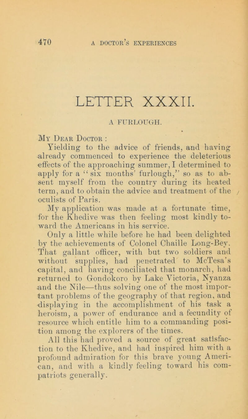 LETTER XXXII. A FURLOUGH. My Dear Doctor : Yielding to the advice of friends, and having Already commenced to experience the deleterious effects of the approaching summer, I determined to apply for a u six months’ furlough,” so as to ab- sent myself from the country during its heated term, and to obtain the advice and treatment of the oculists of Paris. My application was made at a fortunate time, for the Khedive was then feeling most kindly to- ward the Americans in his service. Only a little while before he had been delighted by the achievements of Colonel Chaille Long-Bey. That gallant officer, with but two soldiers and without supplies, had penetrated to McTesa’s capital, and having conciliated that monarch, had returned to Gfondokoro by Lake Victoria, Nyanza And the Nile—thus solving one of the most impor- tant. problems of the geography of that region, and displaying in the accomplishment of his task a heroism, a power of endurance and a fecundity of resource which entitle him to a commanding posi- tion among the explorers of the times. All this had proved a source of great satisfac- tion to the Khedive, and had inspired him with a profound admiration for this brave young Ameri- can, and with a kindly feeling toward his com- patriots generally.