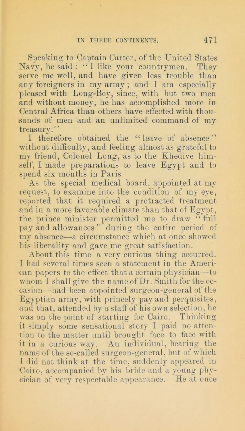 Speaking to Captain Carter, of the United States Navy, he said : “ I like your countrymen. They serve me well, and have given less trouble than any foreigners in my army ; and I am especially pleased with Long-Bey, since, with but two men and without money, he has accomplished more in Central Africa than others have effected with thou- sands of men and an unlimited command of my treasury.” I therefore obtained the “ leave of absence” without difficulty, and feeling almost as grateful to my friend, Colonel Long, as to the Khedive him- self, I made preparations to leave Egypt and to spend six months in Paris. As the special medical board, appointed at my request, to examine into the condition of my eye, reported that it required a protracted treatment and in a more favorable climate than that of Egypt, the prince minister permitted me to draw “full pay and allowances ” during the entire period of my absence—a circumstance which at once showed his liberality and gave me great satisfaction. About this time a very curious thing occurred. I had several times seen a statement in the Ameri- can papers to the effect that a certain physician—to whom I shall give the name of Dr. Smith for the oc- casion—had been appointed surgeon-general of the Egyptian army, with princely pay and perquisites, and that, attended by a staff of his own selection, he was on the point of starting for Cairo. Thinking it simply some sensational story I paid no atten- tion to the matter until brought face to face with it in a curious way. Au individual, bearing the name of the so-called surgeon-general, but of which I did not think at the time, suddenly appeared in Cairo, accompanied by his bride and a young phy- sician of very respectable appearance. He at once