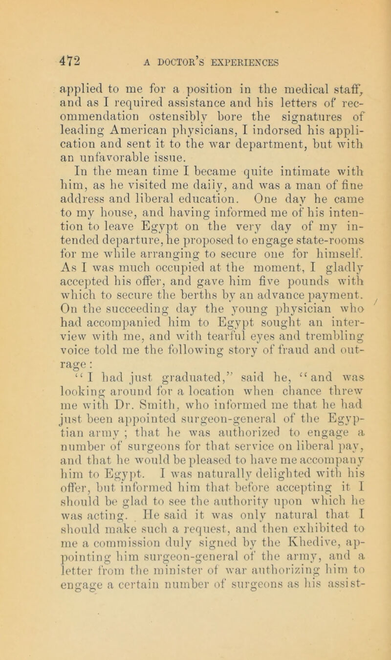 applied to me for a position in the medical staff, and as I required assistance and his letters of rec- ommendation ostensibly bore the signatures of leading American physicians, I indorsed his appli- cation and sent it to the war department, but with an unfavorable issue. In the mean time I became quite intimate with him, as he visited me daily, and was a man of fine address and liberal education. One day he came to my house, and having informed me of his inten- tion to leave Egypt on the very day of my in- tended departure, lie proposed to engage state-rooms for me while arranging to secure one for himself. As I was much occupied at the moment, I gladly accepted his offer, and gave him five pounds with which to secure the berths by an advance payment. On the succeeding day the young physician who had accompanied him to Egypt sought an inter- view with me, and with tearful eyes and trembling voice told me the following story of fraud and out- rage : “I had just graduated,” said he, “and was looking around for a location when chance threw me with Dr. Smith, who informed me that he had just been appointed surgeon-general of the Egyp- tian army ; that he was authorized to engage a number of surgeons for that service on liberal pay, and that he would be pleased to have me accompany him to Egypt. I was naturally delighted with his offer, but informed him that before accepting it I should be glad to see the authority upon which he was acting. He said it was only natural that I should make such a request, and then exhibited to me a commission duly signed by the Khedive, ap- pointing him surgeon-general of the army, and a letter from the minister of war authorizing him to engage a certain number of surgeons as his assist-