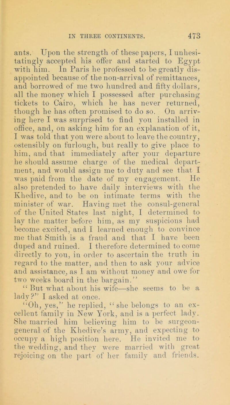 ants. Upon the strength of these papers, I unhesi- tatingly accepted his offer and started to Egypt with him. In Paris he professed to he greatly dis- appointed because of the non-arrival of remittances, and borrowed of me two hundred and fifty dollars, all the money which I possessed after purchasing tickets to Cairo, which he has never returned, though he has often promised to do so. On arriv- ing here I was surprised to find you installed in office, and, on asking him for an explanation of it, 1 was told that you were about to leave the country, ostensibly on furlough, but really to give place to him, and that immediately after your departure he should assume charge of the medical depart- ment, and would assign me to duty and see that I was paid from the date of my engagement. He also pretended to have daily interviews with the Khedive, and to be on intimate terms with the minister of war. Having met the consul-general of the United States last night, I determined to lay the matter before him, as my suspicions had become excited, and I learned enough to convince me that Smith is a fraud and that I have been duped and ruined. I therefore determined to come directly to you, in order to ascertain the truth in regard to the matter, and then to ask your advice and assistance, as I am without money and owe for two weeks board in the bargain.” “ But what about his wife—she seems to be a lady?” I asked at once. “Oh, yes,” he replied, “she belongs to an ex- cellent family in New York, and is a perfect lady. She married him believing him to be surgeon- general of the Khedive’s army, and expecting to occupy a high position here. He invited me to the wedding, and they were married with great rejoicing on the part of her family and friends.