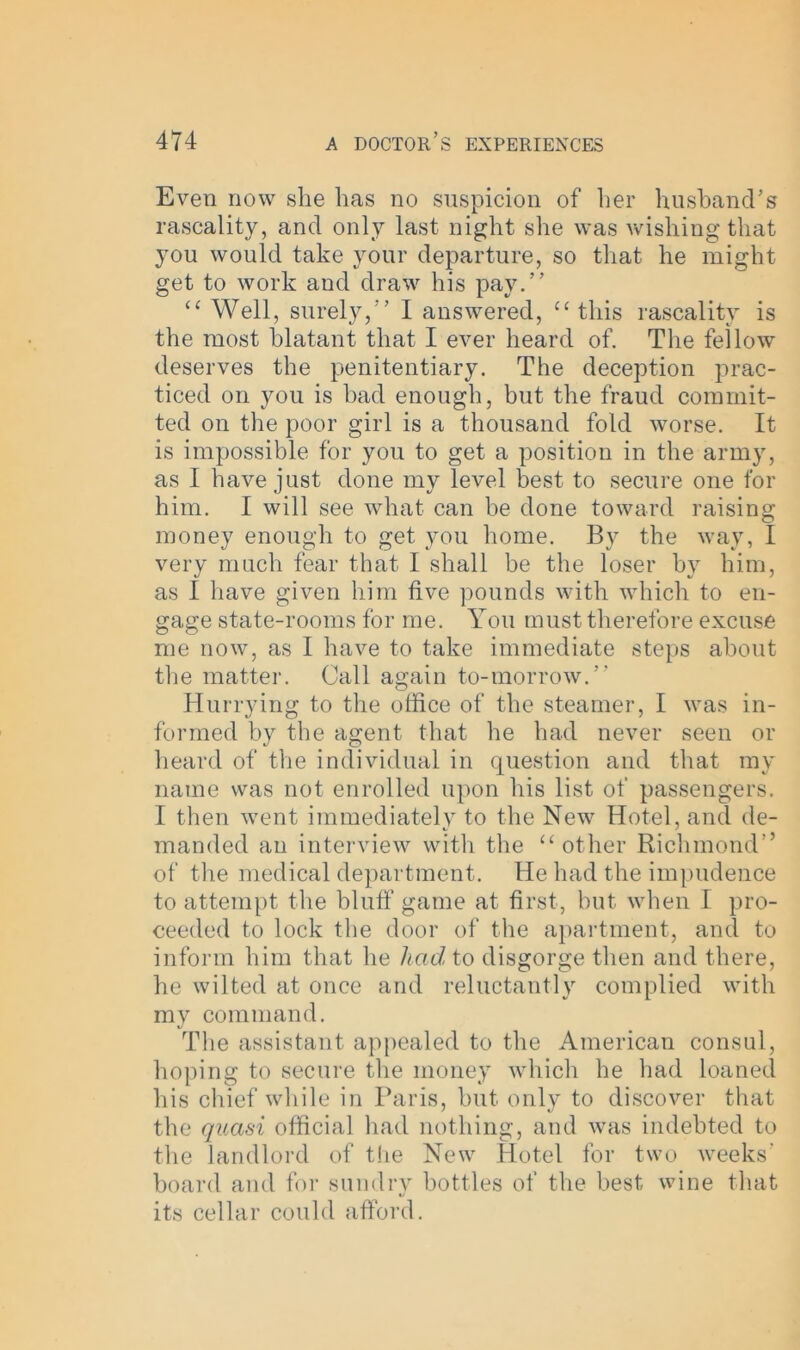 Even now she has no suspicion of her husband’s rascality, and only last night she was wishing that you would take your departure, so that he might get to work and draw his pay.” “ Well, surely,” I answered, “ this rascality is the most blatant that I ever heard of. The fellow deserves the penitentiary. The deception prac- ticed on you is had enough, but the fraud commit- ted on the poor girl is a thousand fold worse. It is impossible for you to get a position in the army, as I have just done my level best to secure one for him. I will see what can be done toward raising money enough to get you home. By the way, I very much fear that I shall be the loser by him, as I have given him five pounds with which to en- gage state-rooms for me. You must therefore excuse me now, as I have to take immediate steps about the matter. Call again to-morrow.” Hurrying to the office of the steamer, I was in- formed by the agent that he had never seen or heard of the individual in question and that my name was not enrolled upon his list of passengers. I then went immediately to the New Hotel, and de- manded an interview with the “ other Richmond” of the medical department. He had the impudence to attempt the bluff game at first, but when I pro- ceeded to lock the door of the apartment, and to inform him that he had to disgorge then and there, he wilted at once and reluctantly complied with my command. The assistant appealed to the American consul, hoping to secure the money which he had loaned his chief while in Paris, but only to discover that the quasi official had nothing, and was indebted to the landlord of the New Hotel for two weeks' board and for sundry bottles of the best wine that its cellar could afford.