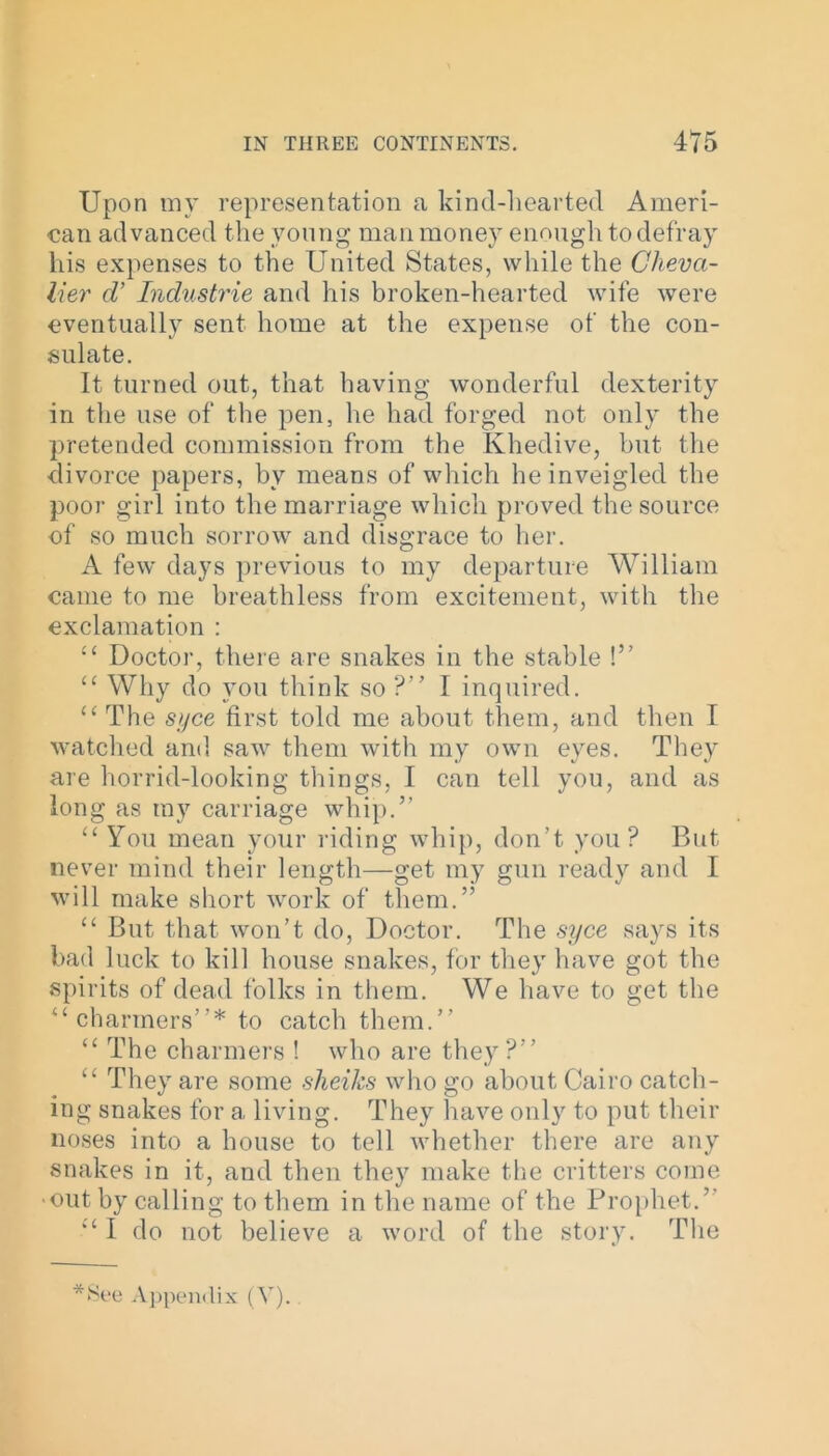 Upon my representation a kind-hearted Ameri- can advanced the young man money enough to defray his expenses to the United States, while the Cheva- lier cV Industrie and his broken-hearted wife were eventually sent home at the expense of the con- sulate. It turned out, that having wonderful dexterity in the use of the pen, he had forged not only the pretended commission from the Khedive, but the ■divorce papers, by means of which he inveigled the poor girl into the marriage which proved the source of so much sorrow and disgrace to her. A few days previous to my departure William came to me breathless from excitement, with the exclamation : “ Doctor, there are snakes in the stable !” cc Why do you think so ?” I inquired. “ The syce first told me about them, and then I watched and saw them with my own eyes. They are horrid-looking things, I can tell you, and as long as ray carriage whip.” “ You mean your riding whip, don’t you? But never mind their length—get my gun ready and I will make short work of them.” “ But that won’t do, Doctor. The syce says its bad luck to kill house snakes, for they have got the spirits of dead folks in them. We have to get the “ charmers”* to catch them.” “ The charmers ! who are they?” “ They are some sheiks who go about Cairo catch- ing snakes for a living. They have only to put their noses into a house to tell whether there are any snakes in it, and then they make the critters come ■out by calling to them in the name of the Prophet.” ‘‘I do not believe a word of the story. The *See Appendix (V).