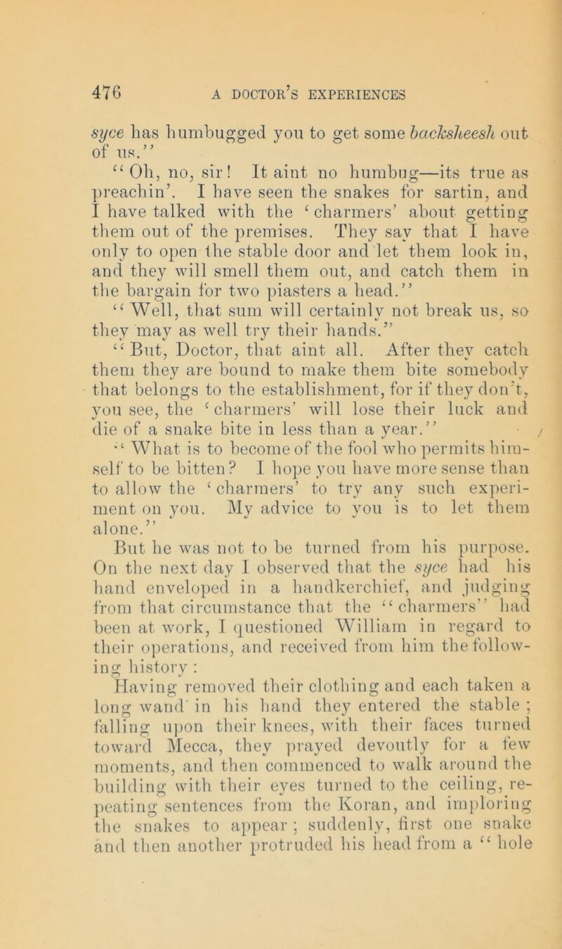 syce has humbugged you to get some backsheesh out of us.” “ Oh, no, sir! It aint no humbug—its true as preachin’. I have seen the snakes for sartin, and I have talked with the ‘charmers’ about getting them out of the premises. They say that I have only to open the stable door and let them look in, and they will smell them out, and catch them in the bargain for two piasters a head.” “ Well, that sum will certainly not break us, so they may as well try their hands.” “But, Doctor, that aint all. After they catch them they are bound to make them bite somebody that belongs to the establishment, for if they don't, you see, the ‘ charmers’ will lose their luck and die of a snake bite in less than a year.” What is to become of the fool who permits him- self to be bitten ? I hope you have more sense than to allow the ‘ charmers’ to try any such experi- ment on you. My advice to you is to let them alone.” But he was not to be turned from his purpose. On the next day I observed that the syce had his hand enveloped in a handkerchief, and judging from that circumstance that the “charmers” had been at work, I questioned William in regard to their operations, and received from him the follow- ing history : Having removed their clothing and each taken a long wand in his hand they entered the stable ; falling upon their knees, with their faces turned toward Mecca, they prayed devoutly for a few moments, and then commenced to walk around the building with their eyes turned to the ceiling, re- peating sentences from the Koran, and imploring the snakes to appear ; suddenly, first one snake and then another protruded his head from a “ hole