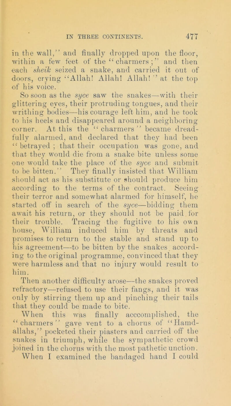 in the wall,” and finally dropped upon the floor, within a few feet of the “ charmers ; ” and then each sheik seized a snake, and carried it out of doors, crying “‘Allah! Allah! Allah! ’ at the top of his voice. So soon as the syce saw the snakes—with their glittering eyes, their protruding tongues, and their writhing bodies—his courage left him, and he took to his heels and disappeared around a neighboring corner. At this the “ charmers ” became dread- fully alarmed, and declared that they had been “betrayed; that their occupation was gone, and that they would die from a snake bite unless some one would take the place of the syce and submit to he bitten.” They finally insisted that William should act as his substitute or should produce him according to the terms of the contract. Seeing their terror and somewhat alarmed for himself, he started off in search of the syce—bidding them await his return, or they should not be paid , for their trouble. Tracing the fugitive to his own house, William induced him by threats and promises to return to the stable and stand up to his agreement—to be bitten by the snakes accord- ing to the original programme, convinced that they were harmless and that no injury would result to him. Then another difficulty arose—the snakes proved refractory—refused to use their flings, and it was only by stirring them up and pinching their tails that they could be made to bite. When this was finally accomplished, the “charmers” gave vent to a chorus of “Hamd- allahs,” pocketed their piasters and carried off the snakes in triumph, while the sympathetic crowd joined in the chorus with the most pathetic unction. When I examined the bandaged hand 1 could