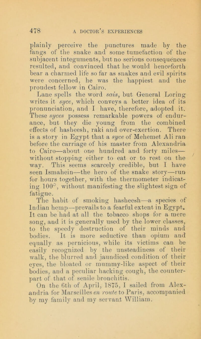 plainly perceive the punctures made by the fangs of the snake and some tumefaction of the subjacent integuments, hut no serious consequences resulted, and convinced that lie would henceforth hear a charmed life so far as snakes and evil spirits were concerned, he was the happiest and the proudest fellow in Cairo. Lane spells the word sais, but General Loring writes it syce, which conveys a better idea of its pronunciation, and I have, therefore, adopted it. These syces possess remarkable powers of endur- ance, but they die young from the combined effects of hasheesh, raki and over-exertion. There is a story in Egypt that a syce of Mehemet Ali ran before the carriage of his master from Alexandria to Cairo—about one hundred and forty miles— without stopping either to eat or to rest on the way. This seems scarcely credible, but I have seen Ismahein—the hero of the snake story—run for hours together, with the thermometer indicat- ing 100°, without manifesting the slightest sign of fatigue. The habit of smoking hasheesh—a species of Indian hemp—prevails to a fearful extent in Egypt. It can he had at all the tobacco shops for a mere song, and it is generally used by the lower classes, to the speedy destruction of their minds and bodies. It is more seductive than opium and equally as pernicious, while its victims can be easily recognized by the unsteadiness of their walk, the blurred and iaundiced condition of their eyes, the bloated or mummy-like aspect of their bodies, and a peculiar hacking cough, the counter- part of that of senile bronchitis. On the 6th of April, 1875, I sailed from Alex- andria for Marseilles en route to Paris, accompanied by my family and my servant William.