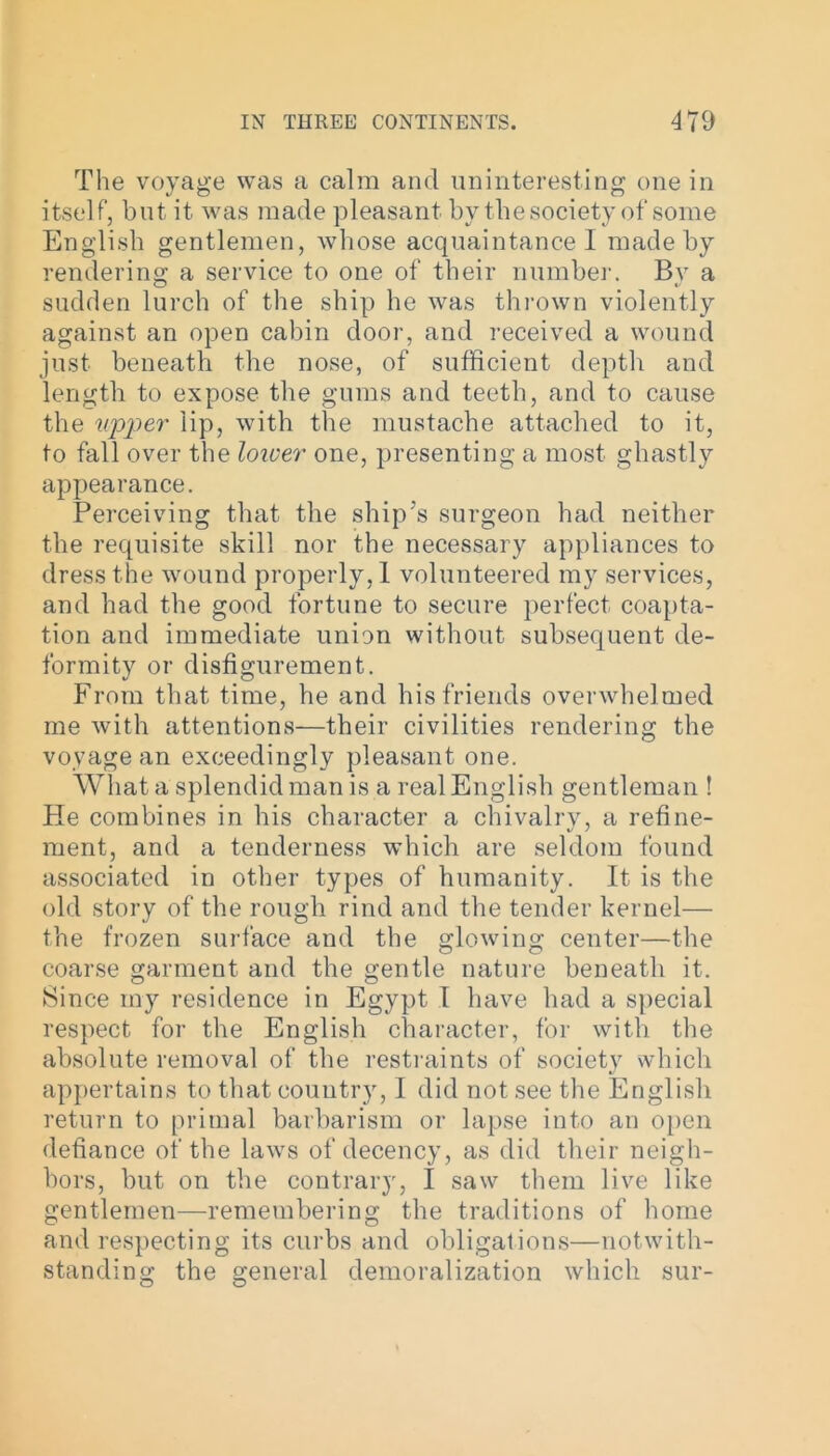 The voyage was a calm and uninteresting one in itself, but it was made pleasant by the society of some English gentlemen, whose acquaintance I made by rendering a service to one of their number. Bv a sudden lurch of the ship he was thrown violently against an open cabin door, and received a wound just beneath the nose, of sufficient depth and length to expose the gums and teeth, and to cause the upper lip, with the mustache attached to it, to fall over the lower one, presenting a most ghastly appearance. Perceiving that the ship's surgeon had neither the requisite skill nor the necessary appliances to dress the wound properly, 1 volunteered my services, and had the good fortune to secure perfect coapta- tion and immediate union without subsequent de- formity or disfigurement. From that time, he and his friends overwhelmed me with attentions—their civilities rendering the voyage an exceedingly pleasant one. What a splendid man is a real English gentleman ! He combines in his character a chivalry, a refine- ment, and a tenderness which are seldom found associated in other types of humanity. It is the old story of the rough rind and the tender kernel— the frozen surface and the glowing center—the coarse garment and the gentle nature beneath it. Since my residence in Egypt 1 have had a special respect for the English character, for with the absolute removal of the restraints of society which appertains to that country, I did not see the English return to primal barbarism or lapse into an open defiance of the laws of decency, as did their neigh- bors, but on the contrary, I saw them live like gentlemen—remembering the traditions of home and respecting its curbs and obligations—notwith- standing the general demoralization which sur-