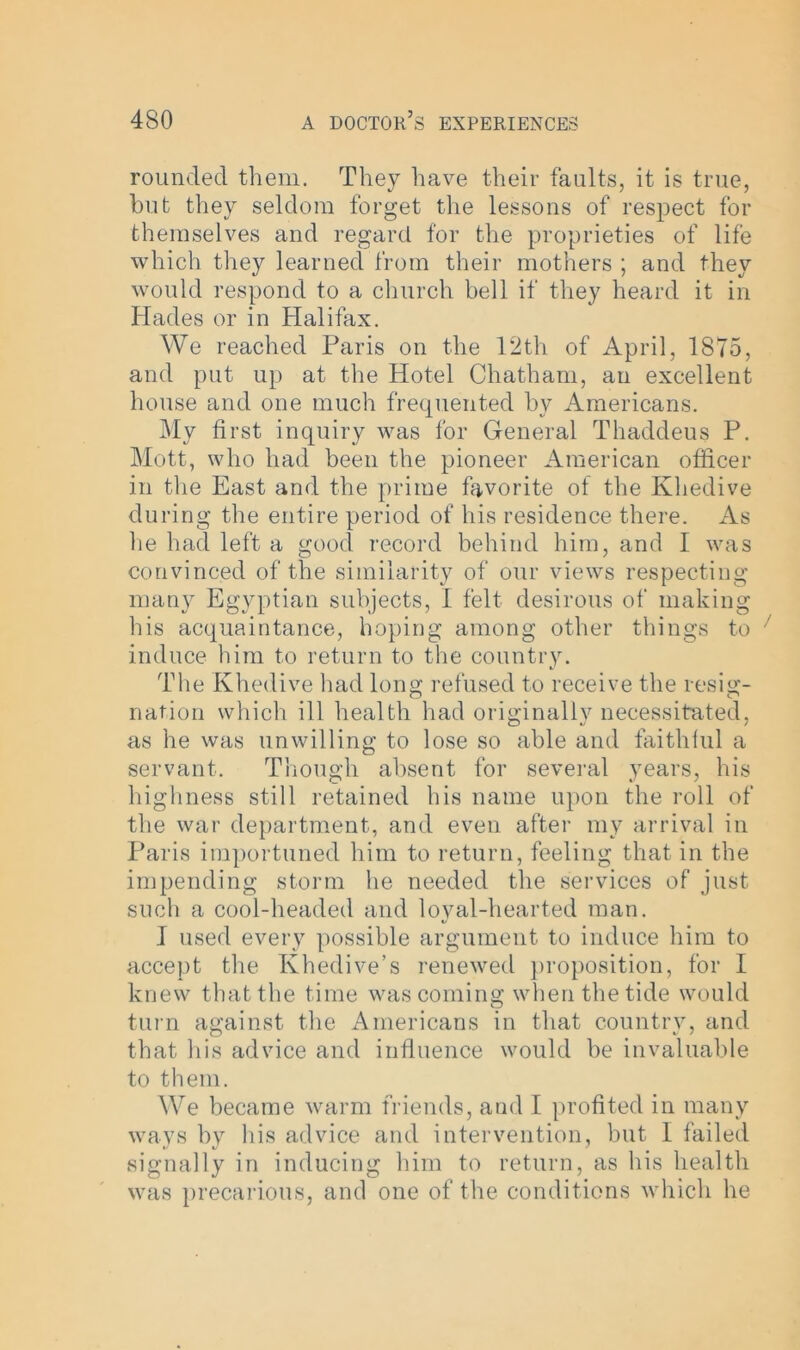 rounded them. They have their faults, it is true, but they seldom forget the lessons of respect for themselves and regard for the proprieties of life which they learned from their mothers ; and they would respond to a church bell if they heard it in Hades or in Halifax. We reached Paris on the 12th of April, 1875, and put up at the Hotel Chatham, an excellent house and one much frequented by Americans. My first inquiry was for General Thaddeus P. Mott, who had been the pioneer American officer in the East and the prime favorite of the Khedive during the entire period of his residence there. As lie had left a good record behind him, and I was convinced of the similarity of our views respecting many Egyptian subjects, 1 felt desirous of making his acquaintance, hoping among other things to induce him to return to the country. The Khedive had long refused to receive the resig- nation which ill health had originally necessitated, as he was unwilling to lose so able and faithful a servant. Though absent for several years, his highness still retained his name upon the roll of the war department, and even after my arrival in Paris importuned him to return, feeling that in the impending storm he needed the services of just such a cool-headed and loyal-hearted man. I used every possible argument to induce him to accept the Khedive’s renewed proposition, for 1 knew that the time was coming when the tide would turn against the Americans in that country, and that his advice and influence would be invaluable to them. We became warm friends, and I profited in many ways by his advice and intervention, but I failed signally in inducing him to return, as his health was precarious, and one of the conditions which he