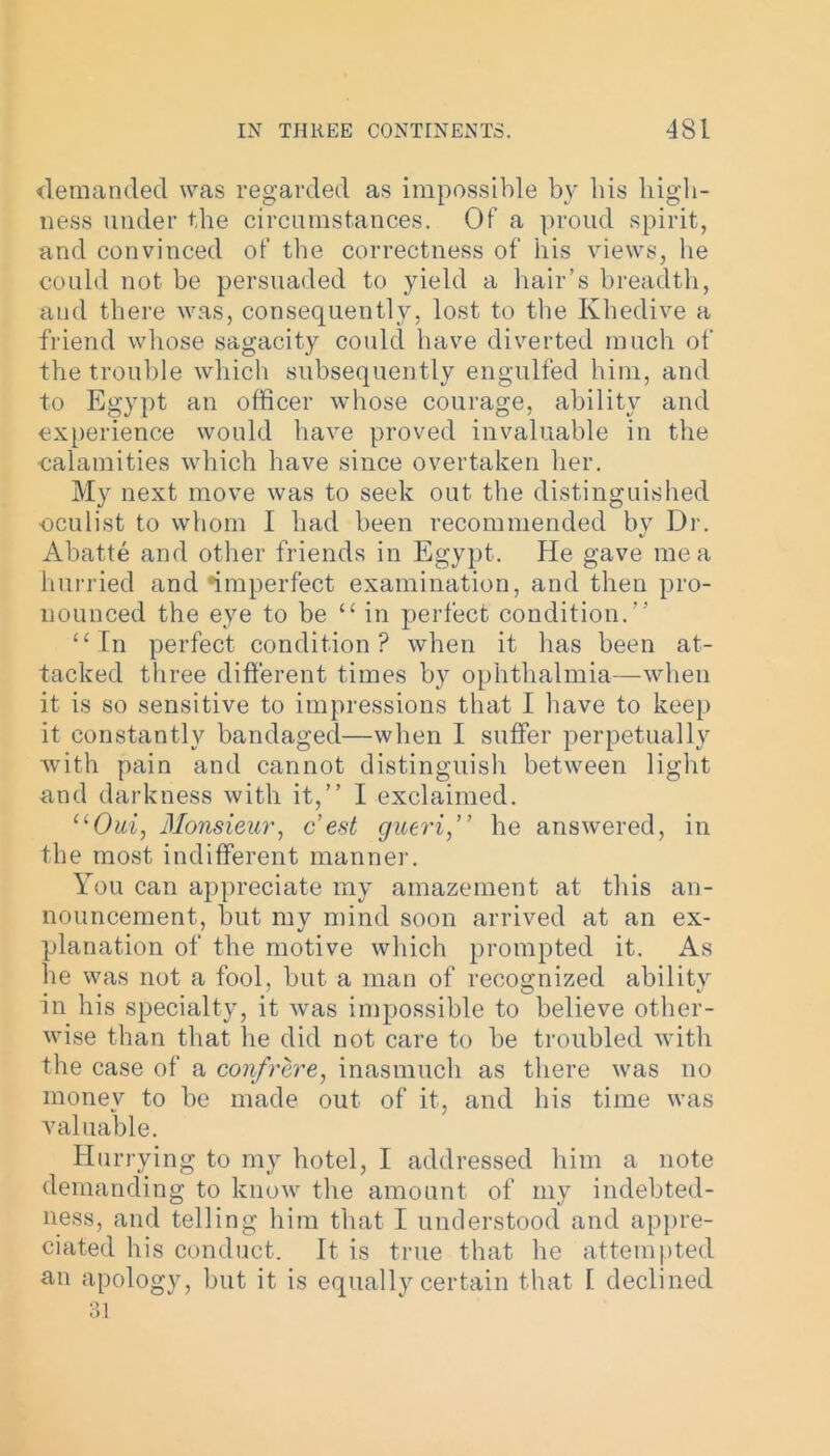 demanded was regarded as impossible by bis high- ness under the circumstances. Of a proud spirit, and convinced of tbe correctness of his views, he could not be persuaded to yield a hair’s breadth, and there was, consequently, lost to tbe Khedive a friend whose sagacity could have diverted much of the trouble which subsequently engulfed him, and to Egypt an officer whose courage, ability and experience would have proved invaluable in the calamities which have since overtaken her. My next move was to seek out tbe distinguished oculist to whom I had been recommended by Dr. Abatte and other friends in Egypt. He gave me a hurried and ^imperfect examination, and then pro- nounced the eye to be “ in perfect condition.” “In perfect condition? when it has been at- tacked three different times by ophthalmia—when it is so sensitive to impressions that I have to keep it constantly bandaged—when I suffer perpetually with pain and cannot distinguish between light and darkness with it,” I exclaimed. “Oui, Monsieur, c est gueri,” he answered, in the most indifferent manner. You can appreciate my amazement at this an- nouncement, but my mind soon arrived at an ex- planation of the motive which prompted it. As he was not a fool, but a man of recognized ability in his specialty, it was impossible to believe other- wise than that lie did not care to be troubled with the case of a confrere, inasmuch as there was no money to be made out of it, and his time was valuable. Hurrying to my hotel, I addressed him a note demanding to know the amount of my indebted- ness, and telling him that I understood and appre- ciated his conduct. It is true that he attempted an apology, but it is equally certain that I declined 31