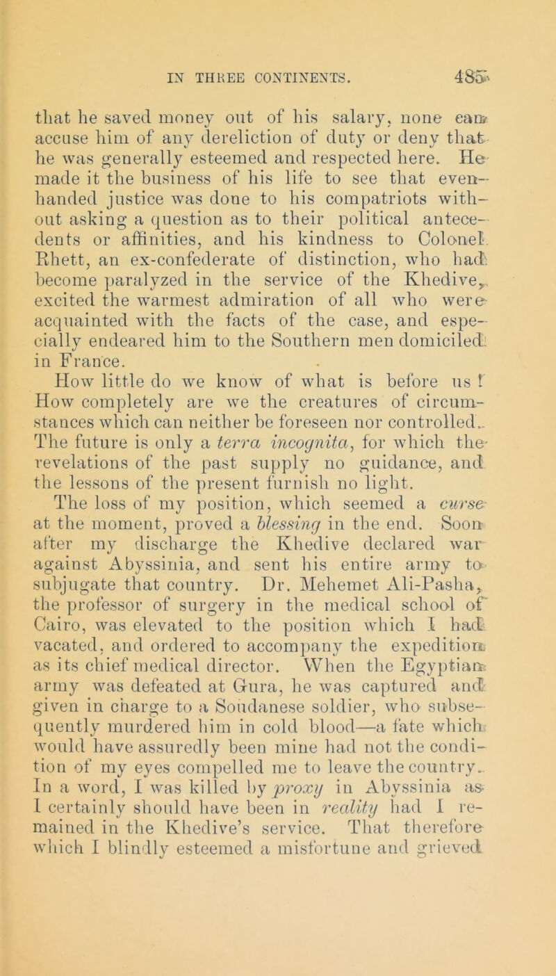 that he saved money out of his salary, none can* accuse him of any dereliction of duty or deny that he was generally esteemed and respected here. He made it the business of his life to see that even- handed justice was done to his compatriots with- out asking a question as to their political antece- dents or affinities, and his kindness to Colonel- Rhett, an ex-confederate of distinction, who had become paralyzed in the service of the Khedive,, excited the warmest admiration of all who were acquainted with the facts of the case, and espe- cially endeared him to the Southern men domiciled, in France. How little do we know of what is before us t How completely are we the creatures of circum- stances which can neither be foreseen nor controlled.. The future is only a terra incognita, for which the- revelations of the past supply no guidance, and the lessons of the present furnish no light. The loss of my position, which seemed a curse at the moment, proved a blessing in the end. Soon after my discharge the Khedive declared war against Abyssinia, and sent His entire army to subjugate that country. Dr. Mehemet Ali-Pasha, the professor of surgery in the medical school of Cairo, was elevated to the position which I had vacated, and ordered to accompany the expedition as its chief medical director. When the Egyptian army was defeated at Gura, he was captured and given in charge to a Soudanese soldier, who subse- quently murdered him in cold blood—a fate which would have assuredly been mine had not the condi- tion of my eyes compelled me to leave the country. In a word, I was killed by proxy in Abyssinia as- I certainly should have been in reality had I re- mained in the Khedive’s service. That therefore which I blindly esteemed a misfortune and grieved