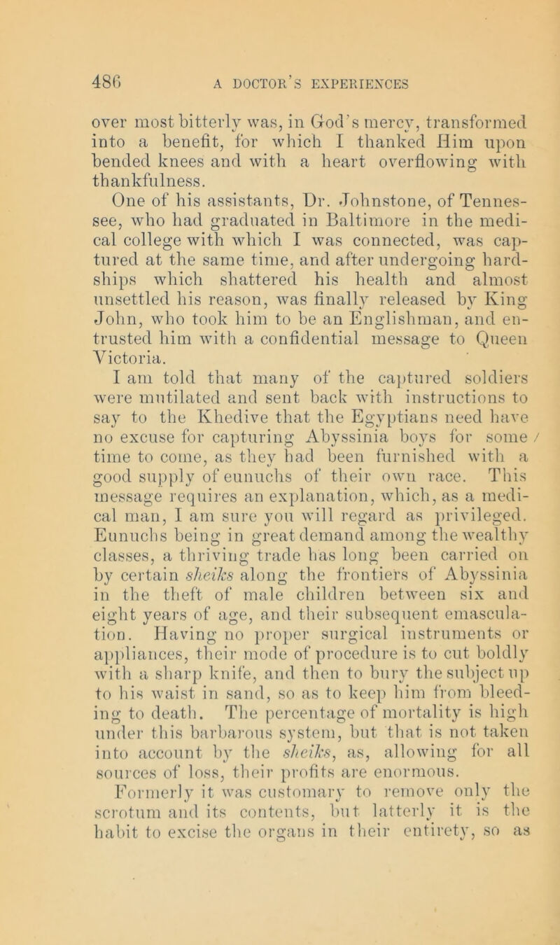 over most bitterly was, in God's mercv, transformed into a benefit, for which I thanked Him upon bended knees and with a heart overflowing with thankfulness. One of his assistants, Dr. Johnstone, of Tennes- see, who had graduated in Baltimore in the medi- cal college with which I was connected, was cap- tured at the same time, and after undergoing hard- ships which shattered his health and almost unsettled his reason, was finally released by King John, who took him to be an Englishman, and en- trusted him with a confidential message to Queen Victoria. I am told that many of the captured soldiers were mutilated and sent back with instructions to say to the Khedive that the Egyptians need have no excuse for capturing Abyssinia boys for some / time to come, as they had been furnished with a good supply of eunuchs of their own race. This message requires an explanation, which, as a medi- cal man, 1 am sure you will regard as privileged. Eunuchs being in great demand among the wealthy classes, a thriving trade has long been carried on by certain sheiks along the frontiers of Abyssinia in the theft of male children between six and eight years of age, and their subsequent emascula- tion. Having no proper surgical instruments or appliances, their mode of procedure is to cut boldly with a sharp knife, and then to bury the subject up to his waist in sand, so as to keep him from bleed- ing to death. The percentage of mortality is high under this barbarous system, but that is not taken into account by the sheiks, as, allowing for all sources of loss, their profits are enormous. Formerly it was customary to remove only the scrotum and its contents, but latterly it is the habit to excise the organs in their entirety, so as