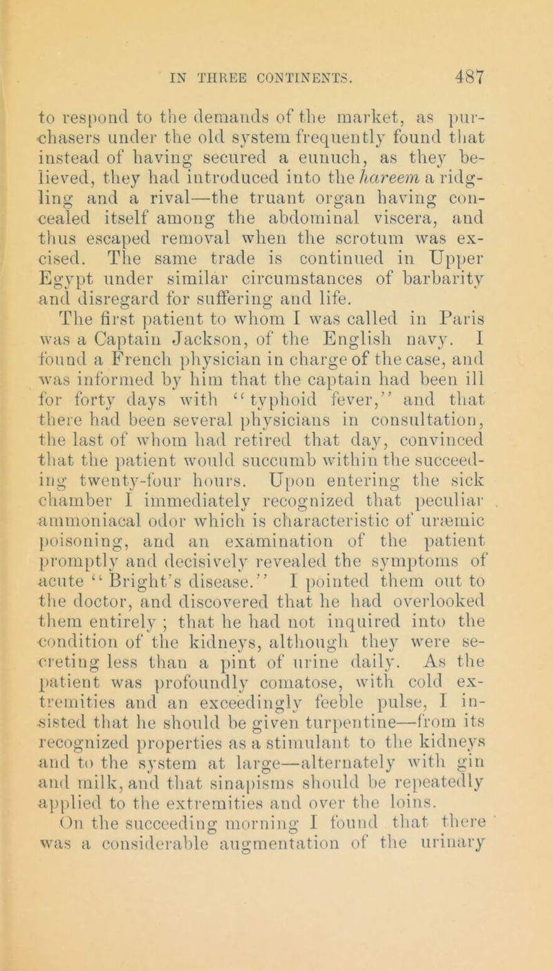 to respond to the demands of the market, as pur- chasers under the old system frequently found that instead of having secured a eunuch, as they be- lieved, they had introduced into tlie hareem a ridg- ling and a rival—the truant organ having con- cealed itself among the abdominal viscera, and thus escaped removal when the scrotum was ex- cised. The same trade is continued in Upper Egypt under similar circumstances of barbarity and disregard for suffering and life. The first patient to whom I was called in Paris was a Captain Jackson, of the English navy. I found a French physician in charge of the case, and was informed by him that the captain had been ill for forty days with 11 typhoid fever,” and that there had been several physicians in consultation, the last of whom had retired that day, convinced that the patient would succumb within the succeed- ing twenty-four hours. Upon entering the sick chamber 1 immediately recognized that peculiar ammoniacal odor which is characteristic of urmmic poisoning, and an examination of the patient promptly and decisively revealed the symptoms of acute 41 Bright’s disease.” I pointed them out to the doctor, and discovered that he had overlooked them entirely ; that he had not inquired into the condition of the kidneys, although they were se- creting less than a pint of urine daily. As the patient was profoundly comatose, with cold ex- tremities and an exceedingly feeble pulse, I in- sisted that he should be given turpentine—from its recognized properties as a stimulant to the kidneys and to the system at large—alternately with gin and milk, and that sinapisms should be repeatedly applied to the extremities and over the loins. On the succeeding morning I found that there was a considerable augmentation of the urinary