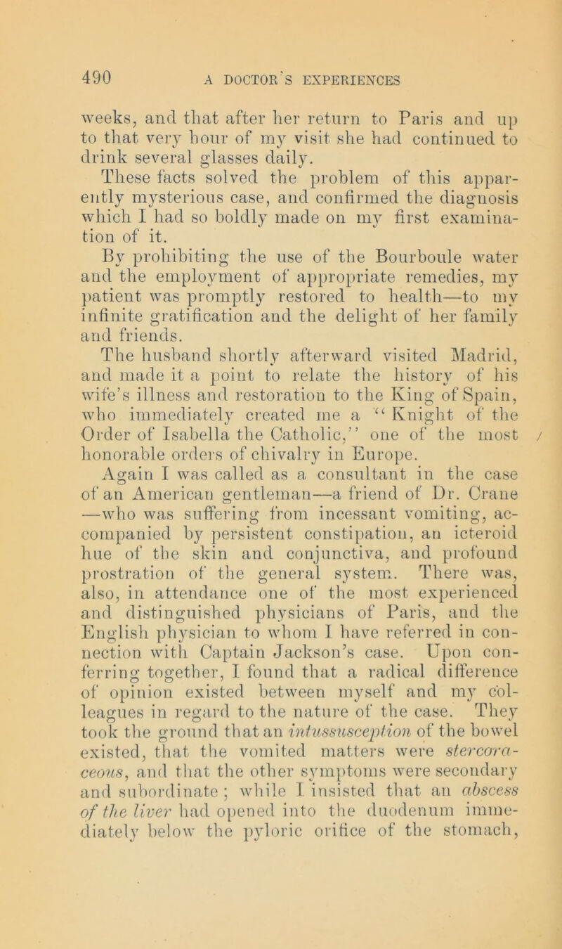 weeks, and that after her return to Paris and up to that very hour of my visit she had continued to drink several glasses daily. These facts solved the problem of this appar- ently mysterious case, and confirmed the diagnosis which I had so boldly made on my first examina- tion of it. Bv prohibiting the use of the Bourboule water and the employment of appropriate remedies, my patient was promptly restored to health—to mv infinite gratification and the delight of her family and friends. The husband shortly afterward visited Madrid, and made it a point to relate the history of his wife’s illness and restoration to the King of Spain, who immediately created me a u Knight of the Order of Isabella the Catholic,” one of the most / honorable orders of chivalry in Europe. Again I was called as a consultant in the case of an American gentleman—a friend of Dr. Crane —who was suffering from incessant vomiting, ac- companied by persistent constipation, an icteroid hue of the skin and conjunctiva, and profound prostration of the general system. There was, also, in attendance one of the most experienced and distinguished physicians of Paris, and the English physician to whom I have referred in con- nection with Captain Jackson’s case. Upon con- ferring together, I found that a radical difference of opinion existed between myself and my col- leagues in regard to the nature of the case. They took the ground that an intussusception of the bowel existed, that the vomited matters were stercora- ceous, and that the other symptoms were secondary and subordinate; while I insisted that an abscess of the liver had opened into the duodenum imme- diately below the pyloric orifice of the stomach,