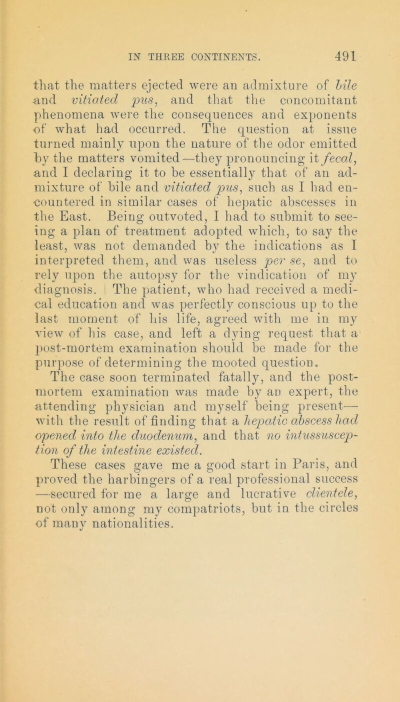 that the matters ejected were an admixture of bile and vitiated pus, and that the concomitant phenomena were the consequences and exponents of what had occurred. The question at issue turned mainly upon the nature of the odor emitted by the matters vomited—they pronouncing it fecal, and I declaring it to be essentially that of an ad- mixture of bile and vitiated pus, such as I had en- countered in similar cases of hepatic abscesses in the East. Being outvoted, I had to submit to see- ing a plan of treatment adopted which, to say the least, was not demanded by the indications as 1 interpreted them, and was useless per se, and to rely upon the autopsy for the vindication of my diagnosis. The patient, who had received a medi- cal education and was perfectly conscious up to the last moment of his life, agreed with me in my view of his case, and left a dying request that a post-mortem examination should be made for the purpose of determining the mooted question. The case soon terminated fatally, and the post- mortem examination was made by an expert, the attending physician and myself being present— with the result of finding that a hepatic abscess had opened into the duodenum, and that no intussuscep- tion of the intestine existed. These cases gave me a good start in Paris, and proved the harbingers of a real professional success —secured for me a large and lucrative clientele, not only among my compatriots, but in the circles of many nationalities. V