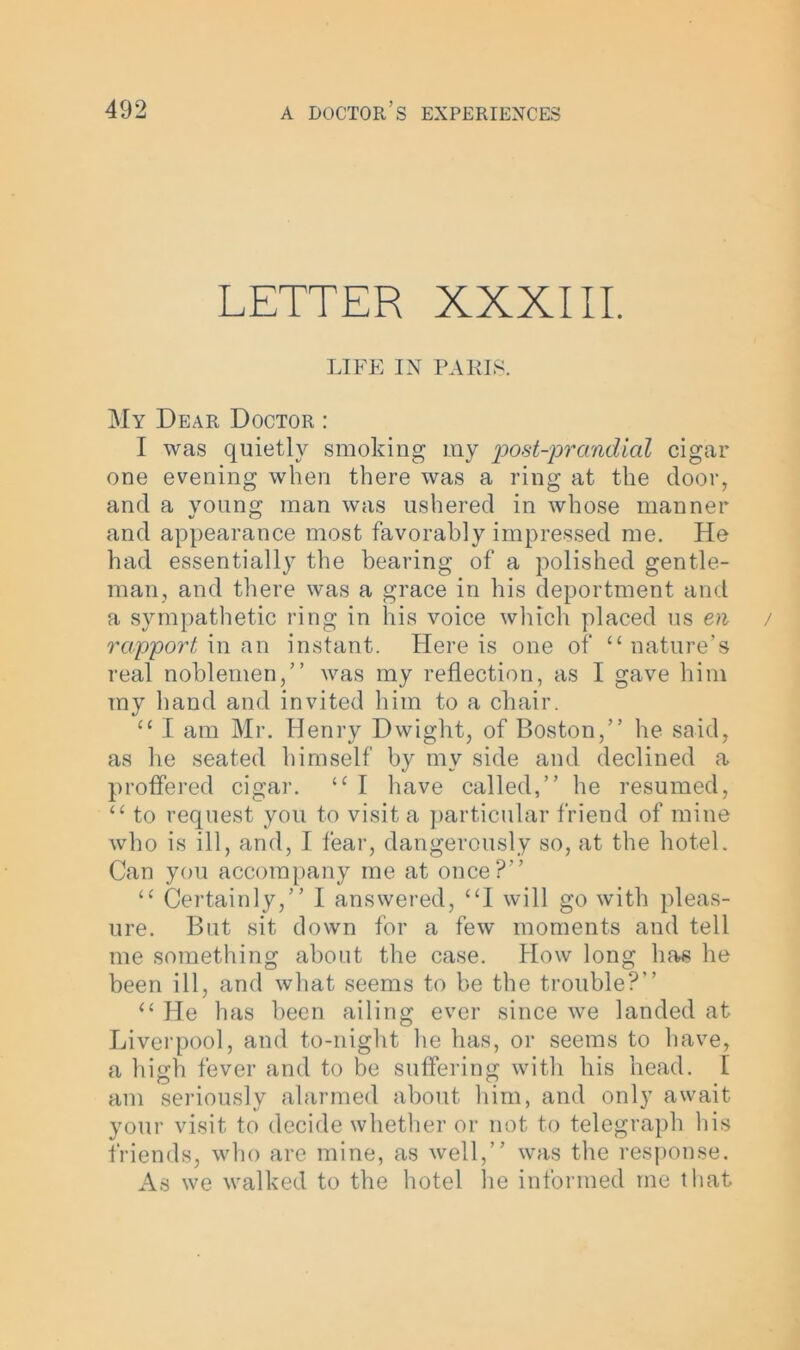 LETTER XXXIII. LIFE IN PARIS. My Dear Doctor : I was quietly smoking my post-prandial cigar one evening when there was a ring at the door, and a young man was ushered in whose manner and appearance most favorably impressed me. He had essentially the bearing of a polished gentle- man, and there was a grace in his deportment and a sympathetic ring in his voice which placed us en rapport in an instant. Here is one of “ nature’s real noblemen,” was my reflection, as I gave him ray hand and invited him to a chair. cc I am Mr. Henry Dwight, of Boston,” he said, as he seated himself by my side and declined a proffered cigar. “ I have called,” he resumed, u to request you to visit a particular friend of mine who is ill, and, I fear, dangerously so, at the hotel. Can you accompany me at once?” “ Certainly,” I answered, “I will go with pleas- ure. But sit down for a few moments and tell me something about the case. How long has he been ill, and what seems to be the trouble?” “ He has been ailing ever since we landed at Liverpool, and to-night he has, or seems to have, a high fever and to be suffering with his head. I am seriously alarmed about him, and only await your visit to decide whether or not to telegraph his friends, who are mine, as well,” was the response. As we walked to the hotel lie informed me that