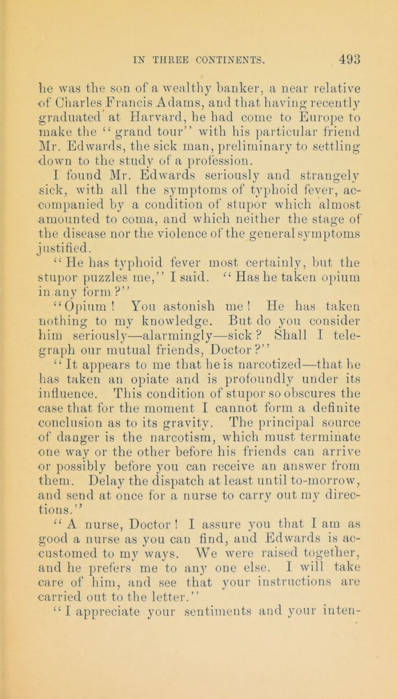 he was the son of a wealthy banker, a near relative of Charles Francis Adams, and that having recently graduated* at Harvard, he had come to Europe to make the “ grand tour” with his particular friend Mr. Edwards, the sick man, preliminary to settling down to the study of a profession. I found Mr. Edwards seriously and strangely sick, with all the symptoms of typhoid fever, ac- companied by a condition of stupor which almost amounted to coma, and which neither the stage of the disease nor the violence of the general symptoms justified. “ He has typhoid fever most certainly, but the stupor puzzles me,” I said. “ Has he taken opium in any form ?” “Opium! You astonish me! He has taken nothing to my knowledge. But do you consider him seriously—alarmingly—sick? Shall I tele- graph our mutual friends, Doctor?” “ It appears to me that he is narcotized—that he has taken an opiate and is profoundly under its influence. This condition of stupor so obscures the case that for the moment I cannot form a definite conclusion as to its gravity. The principal source of danger is the narcotism, which must terminate one way or the other before his friends can arrive or possibly before you can receive an answer from them. Delay the dispatch at least until to-morrow, and send at once for a nurse to carry out my direc- tions.” “ A nurse, Doctor ! I assure you that I am as good a nurse as you can find, and Edwards is ac- customed to my ways. We were raised together, and he prefers me to any one else. I will take care of him, and see that your instructions are carried out to the letter.” “ I appreciate your sentiments and your inten-