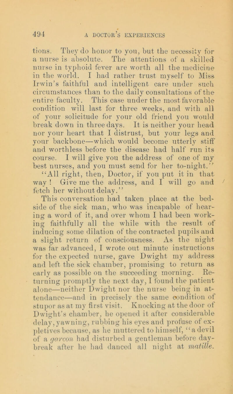 tions. They do honor to you, hut the necessity for a nurse is absolute. The attentions of a skilled nurse in typhoid fever are worth all the medicine in the world. I had rather trust myself to Miss- Irwin’s faithful and intelligent care under such circumstances than to the daily consultations of the entire faculty. This case under the most favorable condition will last for three weeks, and with all of your solicitude for your old friend you would break down in three days. It is neither your head nor your heart that I distrust, but your legs and your backbone—which would become utterly stiff' and worthless before the disease had half run its course. I will give you the address of one of my best nurses, and you must send for her to-night.” “All right, then, Doctor, if you put it in that way ! Gfive me the address, and I will go and fetch her without delay.” This conversation had taken place at the bed- side of the sick man, who was incapable of hear- ing a word of it, and over whom I had been work- ing faithfully all the while with the result of inducing some dilation of the contracted pupils and a slight return of consciousness. As the night was far advanced, I wrote out minute instructions for the expected nurse, gave Dwight my address and left the sick chamber, promising to return as early as possible on the succeeding morning. Re- turning promptly the next day, I found the patient alone—neither Dwight nor the nurse being in at- tendance—and in precisely the same condition of stupor as at my first visit. Knocking at the door of Dwight’s chamber, he opened it after considerable delay, yawning, rubbing his eyes and profuse of ex- pletives because, as he muttered to himself, “adevil of a cjarcon had disturbed a gentleman before day- break after lie had danced all night at matille.