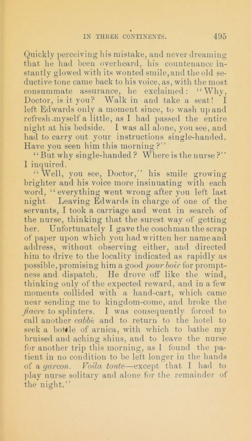 Quickly perceiving his mistake, and never dreaming that he had been overheard, his countenance in- stantly glowed with its wonted smile, and the old se- ductive tone came back to his voice, as, with the most consummate assurance, he exclaimed: “Why, Doctor, is it you? Walk in and take a seat! I left Edwards only a moment since, to wash up and refresh .myself a little, as I had passed the entire night at his bedside. I was all alone, you see, and had to carry out your instructions single-handed. Have you seen him this morning ?” V o “ But why single-handed ? Where is the nurse ?” I inquired. “Well, you see, Doctor,” his smile growing brighter and his voice more insinuating with each word, “everything went wrong after you left last night. Leaving Edwards in charge of one of the servants, I took a carriage and went in search of the nurse, thinking that the surest way of getting her. Unfortunately I gave the coachman the scrap of paper upon which you had written her name and address, without observing either, and directed him to drive to the locality indicated as rapidly as possible, promising him a good pour boir for prompt- ness and dispatch. He drove off like the wind, thinking only of the expected reward, and in a few moments collided with a hand-cart, which came near sending me to kingdom-come, and broke the jiacrre to splinters. I was consequently forced to call another cabbi and to return to the hotel to seek a bottle of arnica, with which to bathe my bruised and aching shins, and to leave the nurse for another trip this morning, as I found the pa- tient in no condition to be left longer in the hands of a gcircon. Voila toute—except that I had to play nurse solitary and alone for the remainder of the night.”