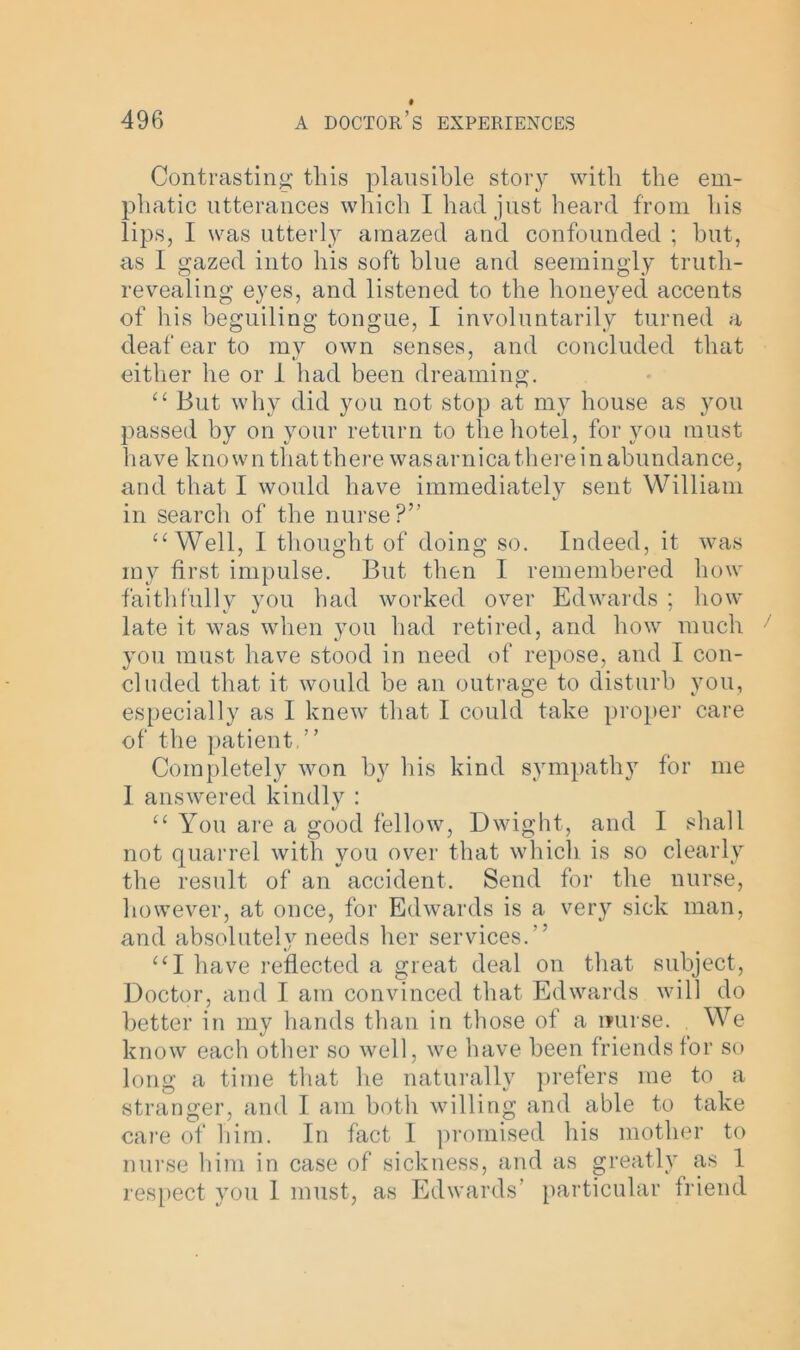 Contrasting this plausible story with the em- phatic utterances which I had just heard from his lips, I was utterly amazed and confounded ; but, as I gazed into his soft blue and seemingly truth- revealing eyes, and listened to the honeyed accents of his beguiling tongue, I involuntarily turned a deaf ear to my own senses, and concluded that either he or 1 had been dreaming. “ But why did you not stop at my house as you passed by on your return to the hotel, for you must have known that there wasarnicathere in abundance, and that I would have immediately sent William in search of the nurse?” “Well, I thought of doing so. Indeed, it was my first impulse. But then I remembered how faithfully you had worked over Edwards : how late it was when you had retired, and how much you must have stood in need of repose, and I con- cluded that it would be an outrage to disturb you, especially as I knew that I could take proper care of the patient,” Completely won by his kind sympathy for me I answered kindly : “ You are a good fellow, Dwight, and I shall not quarrel with you over that which is so clearly the result of an accident. Send for the nurse, however, at once, for Edwards is a very sick man, and absolutely needs her services.” “I have reflected a great deal on that subject, Doctor, and I am convinced that Edwards will do better in my hands than in those of a muse. We know each other so well, we have been friends for so long a time that he naturally prefers me to a stranger, and I am both willing and able to take care of him. In fact I promised his mother to nurse him in case of sickness, and as greatly as 1 respect you I must, as Edwards' particular friend