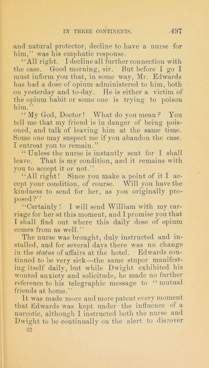 and natural protector, decline to have a nurse for him,” was his emphatic response. “All right. I decline all further connection with the case. Good morning, sir. But before I go I must inform you that, in some way, Mr. Edwards has had a dose of opium administered to him, both on yesterday and to-day. He is either a victim of the opium habit or some one is trying to poison him.” “My God, Doctor! What do you mean ? You tell me that my friend is in danger of being pois- oned, and talk of leaving him at the same time. Some one may suspect me if you abandon the case. I entreat you to remain.” “ Unless the nurse is instantly sent for I shall leave. That is mv condition, and it remains with you to accept it or not.” “All right! Since you make a point of it I ac- cept your condition, of course. Will you have the kindness to send for her, as you originally pro- posed ?” “Certainly ! I will send William with my car- riage for her at this moment, and I promise you that I shall find out where this daily dose of opium conies from as well.” The nurse was brought, duly instructed and in- stalled, and for several days there was no change in the status of affairs at the hotel. Edwards con- tinued to be very sick—the same stupor manifest- ing itself daily, but while Dwight exhibited his wonted anxiety and solicitude, he made no further reference to his telegraphic message to “mutual friends at home.” It was made more and more patent every moment that Edwards was kept under the influence of a narcotic, although I instructed both the nurse and Dwight to be continually on the alert to discover