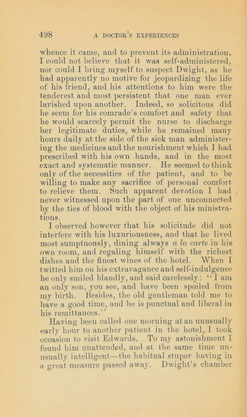 whence it came, and to prevent its administration. I could not believe that it was self-administered, nor could I bring myself to suspect Dwight, as he had apparently no motive for jeopardizing the life of his friend, and his attentions to him were the tenderest and most persistent that one man ever lavished upon another. Indeed, so solicitous did he seem for his comrade’s comfort and safety that he would scarcely permit the nurse to discharge her legitimate duties, while he remained many hours daily at the side of the sick man administer- ing the medicines and the nourishment which I had prescribed with his own hands, and in the most exact and systematic manner. He seemed to think only of the necessities of the patient, and to be willing to make any sacrifice of personal comfort to relieve them. Such apparent devotion I had never witnessed upon the part of one unconnected by the ties of blood with the object of his ministra- tions. I observed however that his solicitude did not interfere with his luxuriousness, and that he lived most sumptuously, dining always a la carte in his- own room, and regaling himself with the richest dishes and the finest wines of the hotel. When I twitted him on his extravagance and self-indulgence he only smiled blandly, and said carelessly: “I am an only son, you see, and have been spoiled from my birth. Besides, the old gentleman told me to have a good time, and he is punctual and liberal in his remittances.” Having been called one morning atari unusually early hour to another patient in the hotel, I took occasion to visit Edwards. To my astonishment 1 found him unattended, and at the same time un- usually intelligent—the habitual stupor having in a great measure passed away. Dwight’s chamber