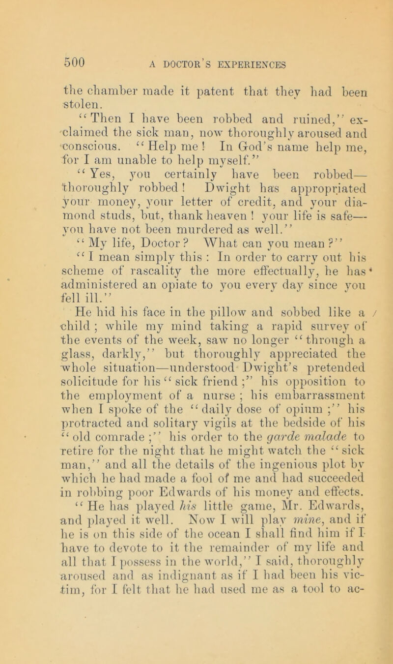 the chamber made it patent that they had been stolen. “Then I have been robbed and ruined,” ex- claimed the sick man, now thoroughly aroused and conscious. “ Help me ! In God’s name help me, for I am unable to help myself.” “ Yes, you certainly have been robbed— thoroughly robbed! Dwight has appropriated your money, your letter of credit, and your dia- mond studs, but, thank heaven ! your life is safe— vou have not been murdered as well.” “ My life, Doctor? What can you mean ?” “ I mean simply this : In order to carry out his scheme of rascality the more effectually, he has * administered an opiate to you every day since you fell ill.” He hid his face in the pillow and sobbed like a / child ; while my mind taking a rapid survey of the events of the week, saw no longer “through a glass, darkly,” but thoroughly appreciated the whole situation—understood Dwight’s pretended solicitude for his “ sick friend his opposition to the employment of a nurse ; his embarrassment when I spoke of the “daily dose of opium ;” his protracted and solitary vigils at the bedside of his “ old comrade his order to the garde rnalade to retire for the night that he might watch the “sick man,” and all the details of the ingenious plot by which he had made a fool of me and had succeeded in robbing poor Edwards of his money and effects. “ He has played his little game, Mr. Edwards, and played it well. Now I will play mine, and if he is on this side of the ocean I shall find him if I have to devote to it the remainder of my life and all that I possess in the world,” I said, thoroughly aroused and as indignant as if I had been his vic- tim, for I felt that he had used me as a tool to ac-