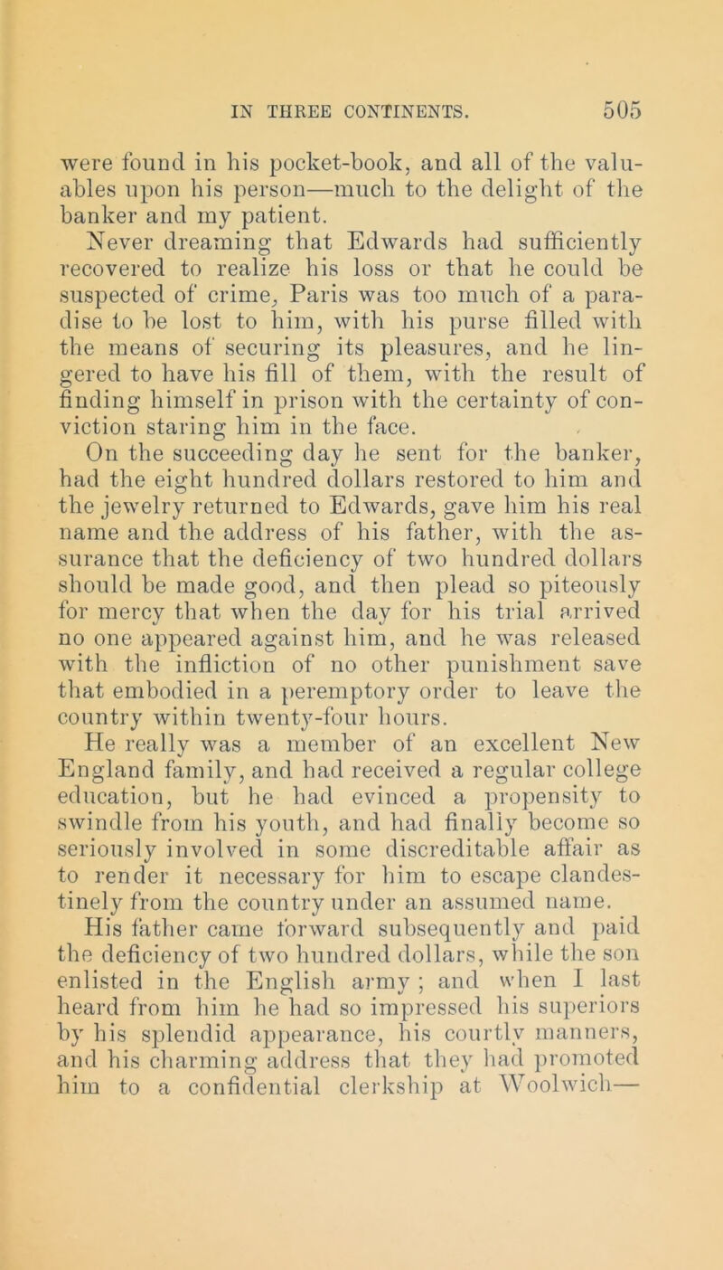 were found in his pocket-book, and all of the valu- ables upon his person—much to the delight of the banker and my patient. Never dreaming that Edwards had sufficiently recovered to realize his loss or that he could be suspected of crime, Paris was too much of a para- dise to he lost to him, with his purse filled with the means of securing its pleasures, and he lin- gered to have his fill of them, with the result of finding himself in prison with the certainty of con- viction staring him in the face. On the succeeding day he sent for the banker, had the eight hundred dollars restored to him and the jewelry returned to Edwards, gave him his real name and the address of his father, with the as- surance that the deficiency of two hundred dollars should be made good, and then plead so piteously for mercy that when the day for his trial arrived no one appeared against him, and he was released with the infliction of no other punishment save that embodied in a peremptory order to leave the country within twenty-four hours. He really was a member of an excellent New England family, and had received a regular college education, but he had evinced a propensity to swindle from his youth, and had finally become so seriously involved in some discreditable affair as to render it necessary for him to escape clandes- tinely from the country under an assumed name. His father came forward subsequently and paid the deficiency of two hundred dollars, while the son enlisted in the English army ; and when I last heard from him he had so impressed his superiors by his splendid appearance, his courtly manners, and his charming address that they had promoted him to a confidential clerkship at Woolwich—