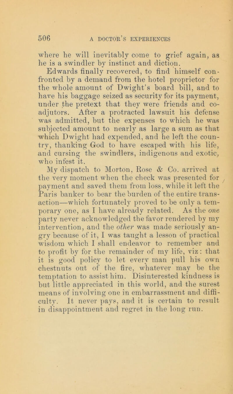 where he will inevitably come to grief again, as he is a swindler by instinct and diction. Edwards finally recovered, to find himself con- fronted by a demand from the hotel proprietor for the whole amount of Dwight’s hoard bill, and to have his baggage seized as security for its payment, under the pretext that they were friends and co- adjutors. After a protracted lawsuit his defense was admitted, hut the expenses to which he was subjected amount to nearly as large a sum as that which Dwight had expended, and he left the coun- try, thanking God to have escaped with his life, and cursing the swindlers, indigenous and exotic, who infest it. My dispatch to Morton, Rose & Co. arrived at the very moment when the check was presented for payment and saved them from loss, while it left the Paris hanker to hear the burden of the entire trans- action—which fortunately proved to he only a tem- porary one, as I have already related. As the one party never acknowledged the favor rendered by my intervention, and the other wras made seriously an- gry because of it, I was taught a lesson of practical wisdom which 1 shall endeavor to remember and to profit by for the remainder of my life, viz: that it is good policy to let every man pull his own chestnuts out of the fire, whatever may be the temptation to assist him. Disinterested kindness is hut little appreciated in this world, and the surest means of involving one in embarrassment and diffi- culty. It never pays, and it is certain to result in disappointment and regret in the long run.