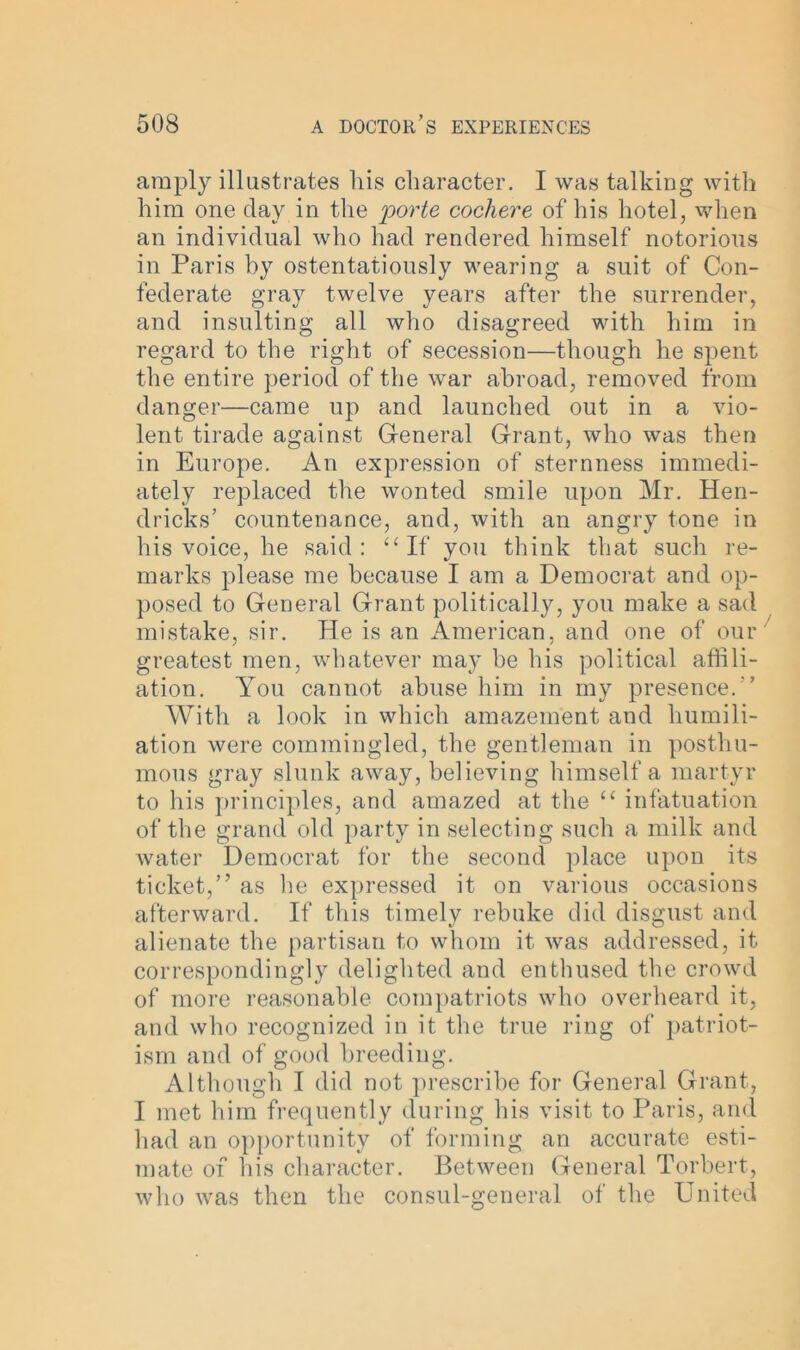 amply illustrates liis character. I was talking with him one day in the porte cochere of his hotel, when an individual who had rendered himself notorious in Paris by ostentatiously wearing a suit of Con- federate gray twelve years after the surrender, and insulting all who disagreed with him in regard to the right of secession—though he spent the entire period of the war abroad, removed from danger—came up and launched out in a vio- lent tirade against General Grant, who was then in Europe. An expression of sternness immedi- ately replaced the wonted smile upon Mr. Hen- dricks’ countenance, and, with an angry tone in his voice, he said: “If you think that such re- marks please me because I am a Democrat and op- posed to General Grant politically, you make a sad mistake, sir. He is an American, and one of our greatest men, whatever may be his political affili- ation. You cannot abuse him in my presence.' With a look in which amazement and humili- ation were commingled, the gentleman in posthu- mous gray slunk away, believing himself a martyr to his principles, and amazed at the “ infatuation of the grand old party in selecting such a milk and water Democrat for the second place upon its ticket,” as lie expressed it on various occasions afterward. If this timely rebuke did disgust and alienate the partisan to whom it was addressed, it correspondingly delighted and enthused the crowd of more reasonable compatriots who overheard it, and who recognized in it the true ring of patriot- ism and of good breeding. Although I did not prescribe for General Grant, I met him frequently during his visit to Paris, and had an opportunity of forming an accurate esti- mate of his character. Between General Torbert, who was then the consul-general of the United