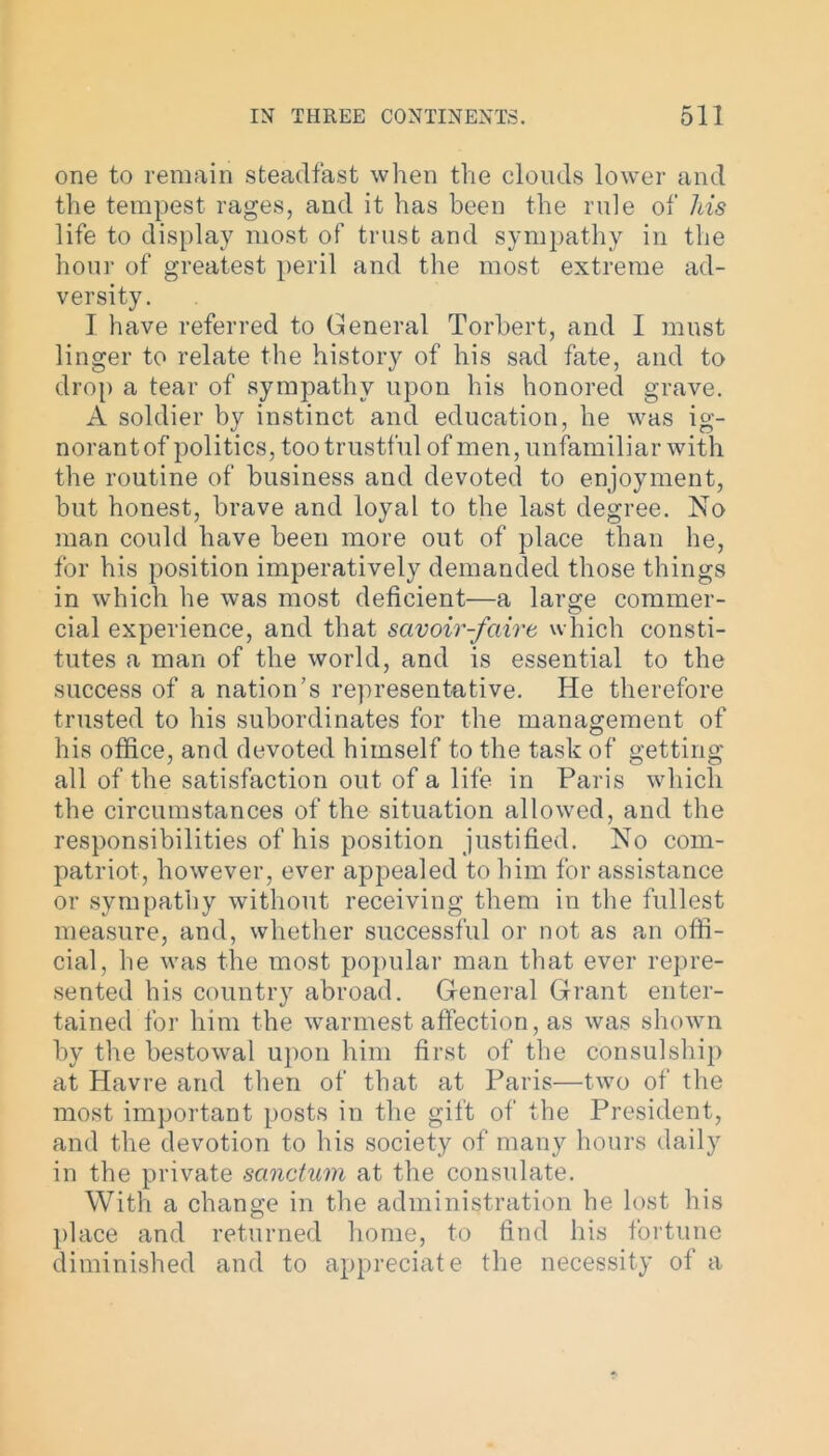 one to remain steadfast when the clouds lower and the tempest rages, and it has been the ride of his life to display most of trust and sympathy in the hour of greatest peril and the most extreme ad- versity. I have referred to General Torbert, and I must linger to relate the history of his sad fate, and to drop a tear of sympathy upon his honored grave. A soldier by instinct and education, he was ig- norant of politics, too trustful of men, unfamiliar with the routine of business and devoted to enjoyment, but honest, brave and loyal to the last degree. No man could have been more out of place than he, for his position imperatively demanded those things in which he was most deficient—a large commer- cial experience, and that savoir-faire which consti- tutes a man of the world, and is essential to the success of a nation’s representative. He therefore trusted to his subordinates for the management of his office, and devoted himself to the task of getting all of the satisfaction out of a life in Paris which the circumstances of the situation allowed, and the responsibilities of his position justified. No com- patriot, however, ever appealed to him for assistance or sympathy without receiving them in the fullest measure, and, whether successful or not as an offi- cial, he was the most popular man that ever repre- sented his country abroad. General Grant enter- tained for him the warmest affection, as was shown by the bestowal upon him first of the consulship at Havre and then of that at Paris—two of the most important posts in the gift of the President, and the devotion to his society of many hours daily in the private sanctum at the consulate. With a change in the administration he lost his place and returned home, to find his fortune diminished and to appreciate the necessity of a