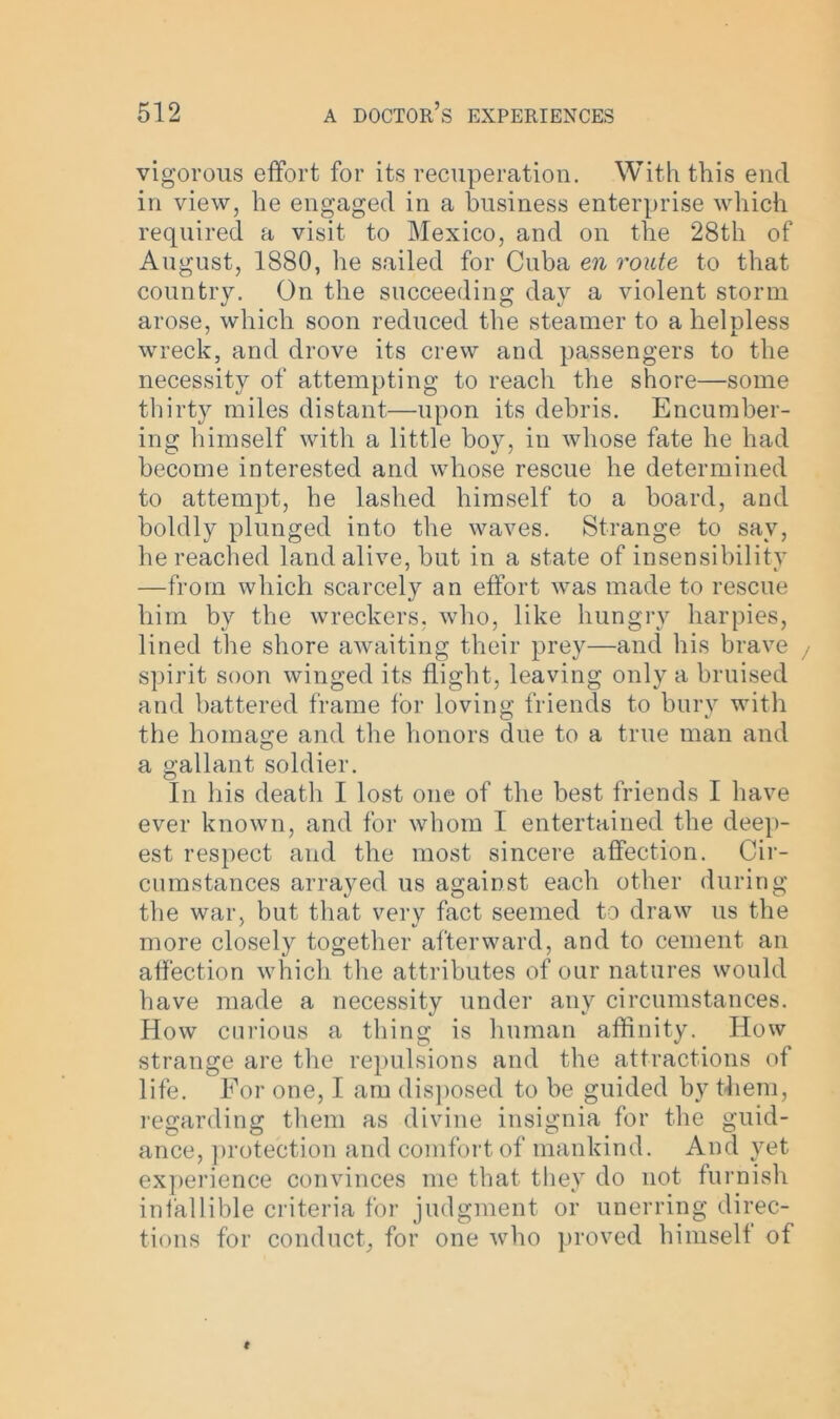 vigorous effort for its recuperation. With this end in view, he engaged in a business enterprise which required a visit to Mexico, and on the 28th of August, 1880, he sailed for Cuba en route to that country. On the succeeding day a violent storm arose, which soon reduced the steamer to a helpless wreck, and drove its crew and passengers to the necessity of attempting to reach the shore—some thirty miles distant—upon its debris. Encumber- ing himself with a little boy, in whose fate he had become interested and whose rescue he determined to attempt, he lashed himself to a board, and boldly plunged into the waves. Strange to say, lie reached land alive, but in a state of insensibility —from which scarcely an effort was made to rescue him by the wreckers, who, like hungry harpies, lined the shore awaiting their prey—and his brave spirit soon winged its flight, leaving only a bruised and battered frame for loving friends to bury with the homage and the honors due to a true man and a gallant soldier. In his death I lost one of the best friends I have ever known, and for whom I entertained the deep- est respect and the most sincere affection. Cir- cumstances arrayed us against each other during the war, but that very fact seemed to draw us the more closely together afterward, and to cement an affection which the attributes of our natures would have made a necessity under any circumstances. How curious a thing is human affinity. Iiow strange are the repulsions and the attractions of life. For one, I am disposed to be guided by them, regarding them as divine insignia for the guid- ance, protection and comfort of mankind. And yet experience convinces me that they do not furnish infallible criteria for judgment or unerring direc- tions for conduct, for one who proved himself of