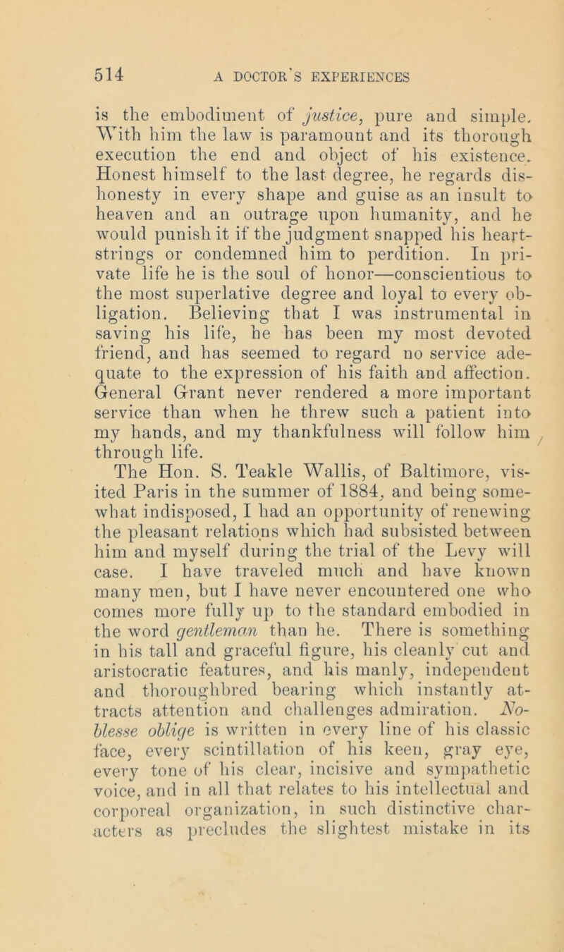 is the embodiment of justice, pure and simple. With him the law is paramount and its thorough execution the end and object of his existence. Honest himself to the last degree, he regards dis- honesty in every shape and guise as an insult to heaven and an outrage upon humanity, and he would punish it if the judgment snapped his heart- strings or condemned him to perdition. In pri- vate life he is the soul of honor—conscientious to the most superlative degree and loyal to every ob- ligation. Believing that I was instrumental in saving his life, he has been my most devoted friend, and has seemed to regard no service ade- quate to the expression of his faith and affection. General Grant never rendered a more important service than when he threw such a patient into my hands, and my thankfulness will follow him through life. The Hon. S. Teakle Wallis, of Baltimore, vis- ited Paris in the summer of 1884, and being some- what indisposed, I had an opportunity of renewing the pleasant relations which had subsisted between him and myself during the trial of the Levy will case. I have traveled much and have known many men, but I have never encountered one who comes more fully up to the standard embodied in the word gentleman than he. There is something in his tall and graceful figure, his cleanly cut and aristocratic features, and his manly, independent and thoroughbred bearing which instantly at- tracts attention and challenges admiration. No- blesse oblige is written in every line of his classic face, every scintillation of his keen, gray eye, every tone of his clear, incisive and sympathetic voice, and in all that relates to his intellectual and corporeal organization, in such distinctive char- acters as precludes the slightest mistake in its