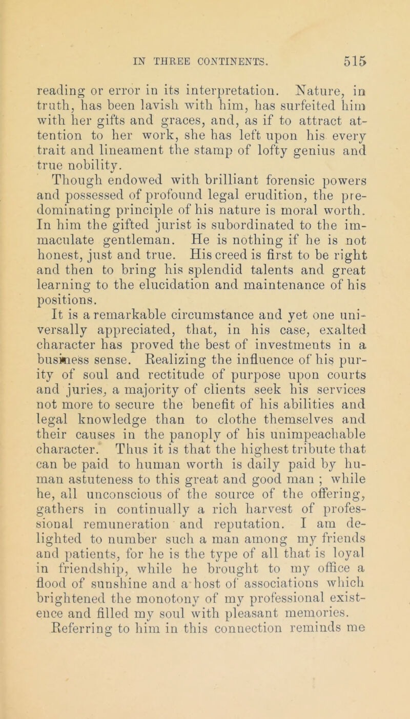 reading or error in its interpretation. Nature, in truth, has been lavish with him, has surfeited him with her gifts and graces, and, as if to attract at- tention to her work, she has left upon his every trait and lineament the stamp of lofty genius and true nobility. Though endowed with brilliant forensic powers and possessed of profound legal erudition, the pre- dominating principle of his nature is moral worth. In him the gifted jurist is subordinated to the im- maculate gentleman. He is nothing if he is not honest, just and true. His creed is first to be right and then to bring his splendid talents and great learning to the elucidation and maintenance of his positions. It is a remarkable circumstance and yet one uni- versally appreciated, that, in his case, exalted character has proved the best of investments in a business sense. Realizing the influence of his pur- ity of soul and rectitude of purpose upon courts and juries, a majority of clients seek his services not more to secure the benefit of his abilities and legal knowledge than to clothe themselves and their causes in the panoply of his unimpeachable character. Thus it is that the highest tribute that can be paid to human worth is daily paid by hu- man astuteness to this great and good man ; while he, all unconscious of the source of the offering, gathers in continually a rich harvest of profes- sional remuneration and reputation. I am de- lighted to number such a man among my friends and patients, for he is the type of all that is loyal in friendship, while he brought to my office a flood of sunshine and a host of associations which brightened the monotony of my professional exist- ence and filled my soul with pleasant memories. Referring to him in this connection reminds me