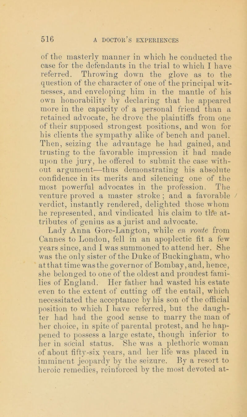 of the masterly manner in which he conducted the case for the defendants in the trial to which I have referred. Throwing down the glove as to the question of the character of one of the principal wit- nesses, and enveloping him in the mantle of his own honorability by declaring that he appeared more in the capacity of a personal friend than a retained advocate, he drove the plaintiffs from one of their supposed strongest positions, and won for his clients the sympathy alike of bench and panel. Then, seizing the advantage he had gained, and trusting to the favorable impression it had made upon the jury, he offered to submit the case with- out argument—thus demonstrating his absolute confidence in its merits and silencing one of the most powerful advocates in the profession. The venture proved a master stroke ; and a favorable verdict, instantly rendered, delighted those whom he represented, and vindicated his claim to th*e at- tributes of genius as a jurist and advocate. Lady Anna Gore-Langton, while en route from Cannes to London, fell in an apoplectic fit a few years since, and I was summoned to attend her. She was the only sister of the Duke of Buckingham, who at that time was the governor of Bombay, and, hence, she belonged to one of the oldest and proudest fami- lies of England. Her father had wasted his estate even to the extent of cutting off the entail, which necessitated the acceptance by his son of the official position to which I have referred, but the daugh- ter had had the good sense to marry the man of her choice, in spite of parental protest, and he hap- pened to possess a large estate, though inferior to her in so'cial status. She was a plethoric woman of about fifty-six years, and her life was placed in imminent jeopardy by the seizure. By a resort to heroic remedies, reinforced by the most devoted at-